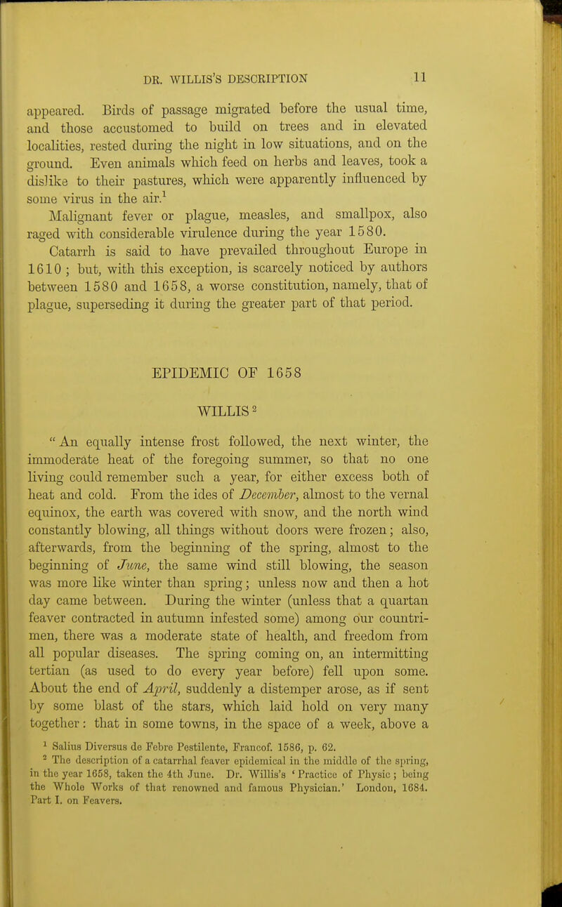 appeared. Birds of passage migrated before the usual time, and those accustomed to build on trees and in elevated localities, rested during the night in low situations, and on the ground. Even animals which feed on herbs and leaves, took a dislike to their pastures, which were apparently influenced by some virus in the air.^ Malignant fever or plague, measles, and smallpox, also raged with considerable virulence during the year 1580. Catarrh is said to have prevailed throughout Europe in 1610 ; but, with this exception, is scarcely noticed by authors between 1580 and 1658, a worse constitution, namely, that of plague, superseding it during the greater part of that period. EPIDEMIC OF 1658 WILLIS 2 An equally intense frost followed, the next winter, the immoderate heat of the foregoing summer, so that no one living could remember such a year, for either excess both of heat and cold. From the ides of Decemher, almost to the vernal equinox, the earth was covered with snow, and the north wind constantly blowing, all things without doors were frozen; also, afterwards, from the beginning of the spring, almost to the beginning of June, the same wind still blowing, the season was more lilie winter than spring; unless now and then a hot day came between. During the winter (unless that a quartan feaver contracted in autumn infested some) among our countri- men, there was a moderate state of health, and freedom from all popular diseases. The spring coming on, an intermitting tertian (as used to do every year before) fell upon some. About the end of Ajjril, suddenly a distemper arose, as if sent by some blast of the stars, which laid hold on very many together: that in some towns, in the space of a week, above a ^ Salius Diversus de Fcbi'c Pestilente, Francof. 1586, p. 62. ^ The description of a catarrhal leaver epidemical in the middle of the spring, in the year 1658, taken the 4th June. Dr. Willis's ' Practice of Physic ; being the Whole Works of that renowned and famous Physician.' London, 1684. Part I. on Feavers.