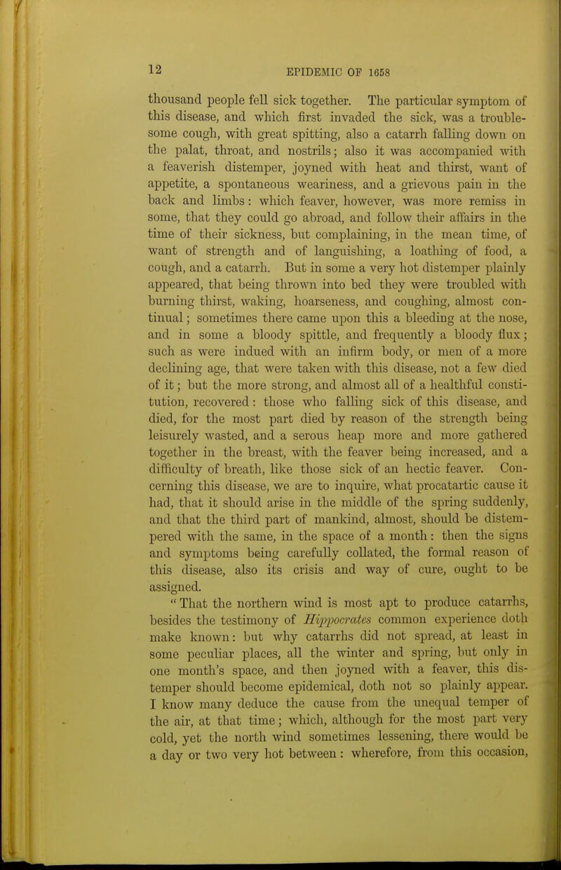 thousand people fell sick together. The particular symptom of this disease, and which first invaded the sick, was a trouble- some cough, with great spitting, also a catarrh falling down on the palat, throat, and nostrils; also it was accompanied with a feaverish distemper, joyned with heat and thirst, want of appetite, a spontaneous weariness, and a grievous pain in the back and limbs: which feaver, however, was more remiss in some, that they could go abroad, and follow their affairs in the time of their sickness, but complaining, in the mean time, of want of strength and of languishing, a loathing of food, a cough, and a catarrh. But in some a very hot distemper plainly appeared, that being thrown into bed they were troubled with burning thirst, waking, hoarseness, and coughing, almost con- tinual ; sometimes there came upon this a bleeding at the nose, and in some a bloody spittle, and frequently a bloody flux; such as were indued with an infirm body, or men of a more declining age, that were taken with this disease, not a few died of it; but the more strong, and almost all of a healthful consti- tution, recovered: those who falling sick of this disease, and died, for the most part died by reason of the strength being leisurely wasted, and a serous heap more and more gathered together in the breast, with the feaver being increased, and a difficulty of breath, like those sick of an hectic feaver. Con- cerning this disease, we are to inquire, what procatartic cause it had, that it should arise in the middle of the spring suddenly, and that the third part of mankind, almost, should be distem- pered with the same, in the space of a month: then the signs and symptoms being carefully collated, the formal reason of this disease, also its crisis and way of cure, ought to be assigned. That the northern wind is most apt to produce catarrhs, besides the testimony of Hipijocrates common experience doth make known: but why catarrhs did not spread, at least in some peculiar places, all the winter and spring, but only in one month's space, and then joyned with a feaver, this dis- temper should become epidemical, doth not so plainly appear. I know many deduce the cause from the unequal temper of the air, at that time; which, although for the most part very cold, yet the north wind sometimes lessening, there would be a day or two very hot between: wherefore, from this occasion,