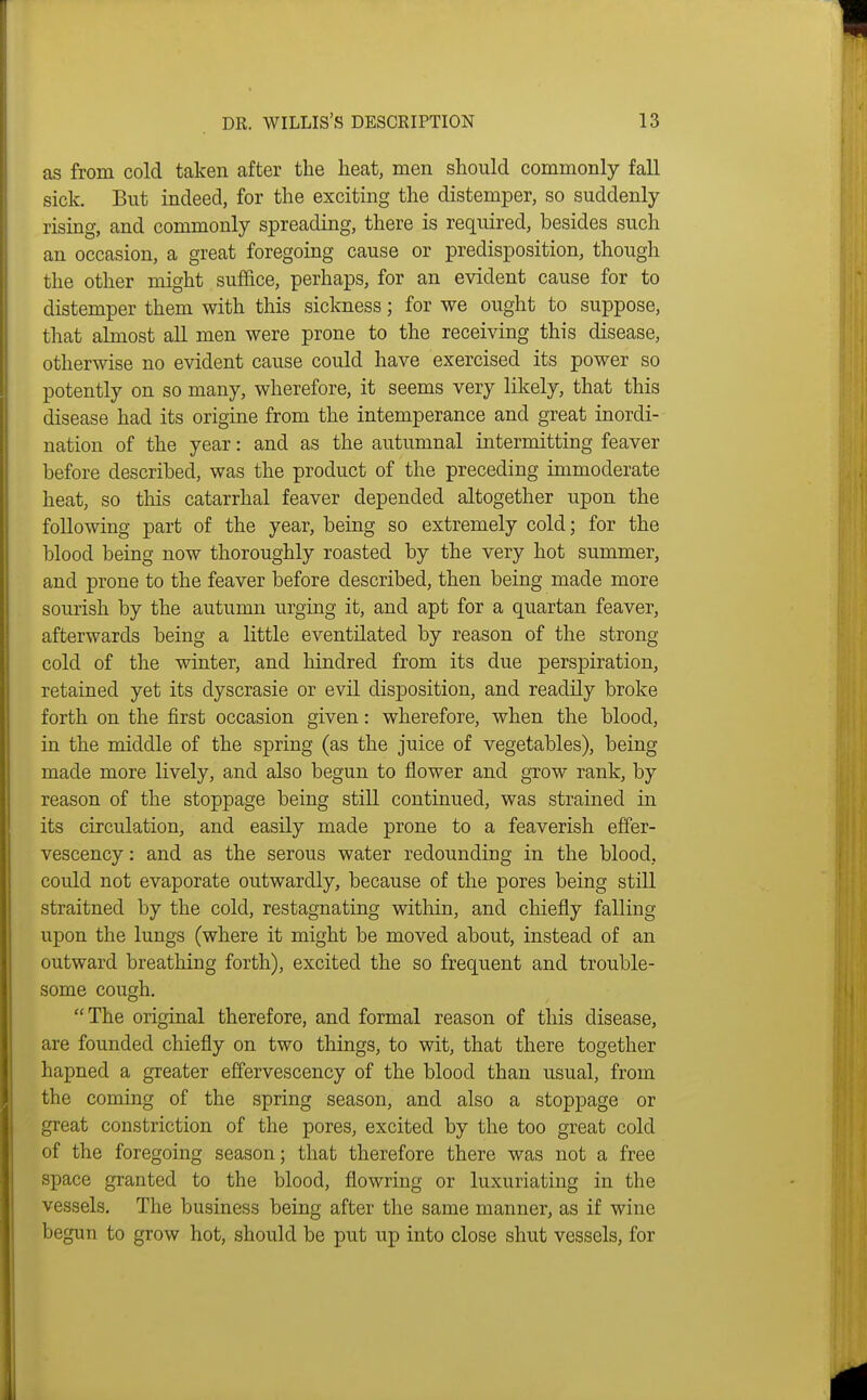 as from cold taken after the heat, men should commonly fall sick. But indeed, for the exciting the distemper, so suddenly rising, and commonly spreading, there is required, besides such an occasion, a great foregoing cause or predisposition, though the other might suffice, perhaps, for an evident cause for to distemper them with this sickness; for we ought to suppose, that almost all men were prone to the receiving this disease, otherwise no evident cause could have exercised its power so potently on so many, wherefore, it seems very likely, that this disease had its origine from the intemperance and great inordi- nation of the year: and as the autumnal intermitting feaver before described, was the product of the preceding immoderate heat, so this catarrhal feaver depended altogether upon the following part of the year, being so extremely cold; for the blood being now thoroughly roasted by the very hot summer, and prone to the feaver before described, then being made more sourish by the autumn urging it, and apt for a quartan feaver, afterwards being a little eventilated by reason of the strong cold of the winter, and hindred from its due perspiration, retained yet its dyscrasie or evil disposition, and readily broke forth on the first occasion given: wherefore, when the blood, in the middle of the spring (as the juice of vegetables), being made more lively, and also begun to flower and grow rank, by reason of the stoppage being still continued, was strained in its circulation, and easily made prone to a feaverish effer- vescency : and as the serous water redoundiug in the blood, could not evaporate outwardly, because of the pores being still straitned by the cold, restagnating within, and chiefly falling upon the lungs (where it might be moved about, instead of an outward breathing forth), excited the so frequent and trouble- some cough. The original therefore, and formal reason of this disease, are founded chiefly on two things, to wit, that there together hapned a greater effervescency of the blood than usual, from the coming of the spring season, and also a stoppage or great constriction of the pores, excited by the too great cold of the foregoing season; that therefore there was not a free space granted to the blood, flowring or luxuriating in the vessels. The business being after the same manner, as if wine begun to grow hot, should be put up into close shut vessels, for