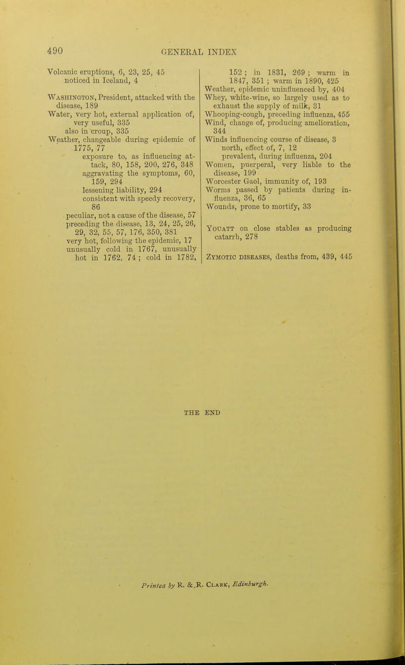 Volcanic eruptions, 6, 23, 25, 45 noticed in Iceland, 4 Washington, President, attacked with the disease, 189 Water, very hot, external application of, very useful, 335 also in croup, 335 Weather, changeable during epidemic of 1775, 77 exposure to, as influencing at- tack, 80, 158, 200, 276, 348 aggravating the symptoms, 60, 159, 294 lessening liability, 294 consistent with speedy recovery, 86 peculiar, not a cause of the disease, 57 preceding the disease, 13, 24, 25, 26, 29, 32, 55, 57, 176, 350, 381 very hot, following the epidemic, 17 unusually cold in 1767, unusually hot in 1762, 74 ; cold in 1782, 152 ; in 1831, 269 ; warm in 1847, 351 ; warm in 1890, 425 Weather, epidemic uninfluenced by, 404 Whey, white-wine, so largely used as to exhaust the supply of milk, 31 Whooping-cough, preceding influenza, 455 Wind, change of, producing amelioration, 344 Winds influencing course of disease, 3 north, effect of, 7, 12 prevalent, during influenza, 204 Women, puerperal, very liable to the disease, 199 Worcester Gaol, immunity of, 193 Worms passed by patients during in- fluenza, 36, 65 Wounds, prone to mortify, 33 YouATT on close stables as producing catarrh, 278 Zymotic diseases, deaths from, 439, 445 THE END Printea by R. & .R- Clark, Edinburgh.