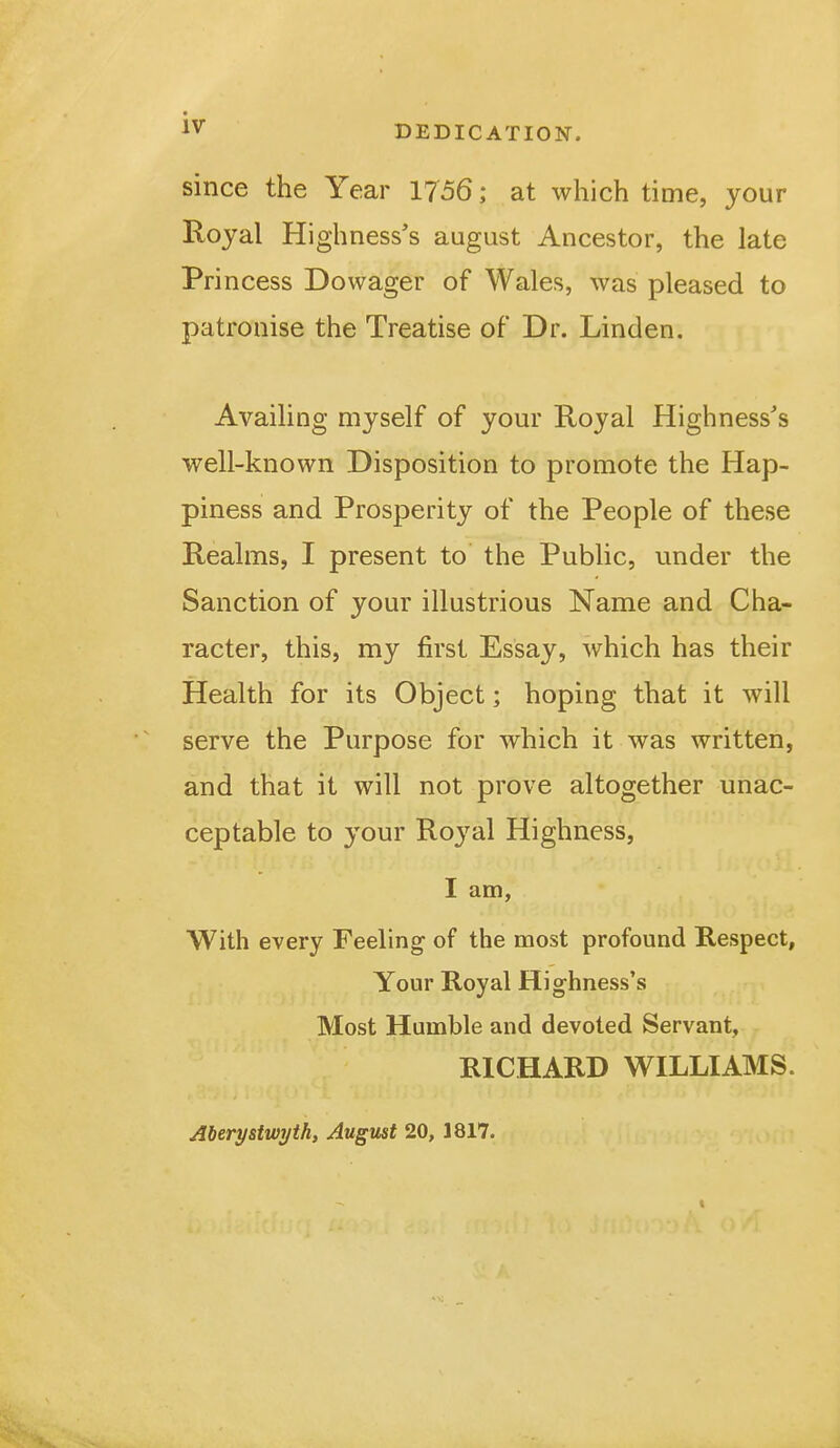 DEDICATION. since the Year 1756; at which time, your Royal Highness's august Ancestor, the late Pri ncess Dowager of Wales, was pleased to patronise the Treatise of Dr. Linden. Availing myself of your Royal Highness's well-known Disposition to promote the Hap- piness and Prosperity of the People of these Realms, I present to the Public, under the Sanction of your illustrious Name and Cha- racter, this, my first Essay, which has their Health for its Object; hoping that it will serve the Purpose for which it was written, and that it will not prove altogether unac- ceptable to your Royal Highness, I am, With every Feeling of the most profound Respect, Your Royal Highness's Most Humble and devoted Servant, RICHARD WILLIAMS. Aberystwyth, August 20, 1817.