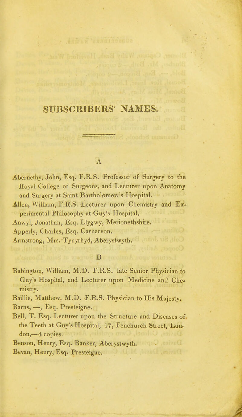 SUBSCRIBERS' NAMES. A Abernethy, John, Esq. F.R.S. Professor of Surgery to the Royal College of Surgeons, and Lecturer upon Anatomy and Surgery at Samt Bartholomew's Hospital. Allen, William, F.R.S. Lecturer upon Chemistry and Ex- perimental Philosophy at Guy's Hospital. Anwyl, Jonathan, Esq. Llygwy, Merionethshire. Apperly, Charles, Esq. Carnarvon. Armstrong, Mrs. Tynyrhyd, Aberystwyth. B Babington, William, M.D. F.R.S. late Senior Physician to Guy's Hospital, and Lecturer upon Medicine and Che- mistry. Baillie, Matthew, M.D. F.R.S. Physician to His Majesty. Barns, —, Esq. Presteigne. Bell, T. Esq. Lecturer upon the Structure and Diseases of. the Teeth at Guy's Hospital, 17, Fenchurch Street, Lon- don,—4 copies. Benson, Henry, Esq. Banker, Aberystwyth. Bevan, Henry, Esqi Presteigne.