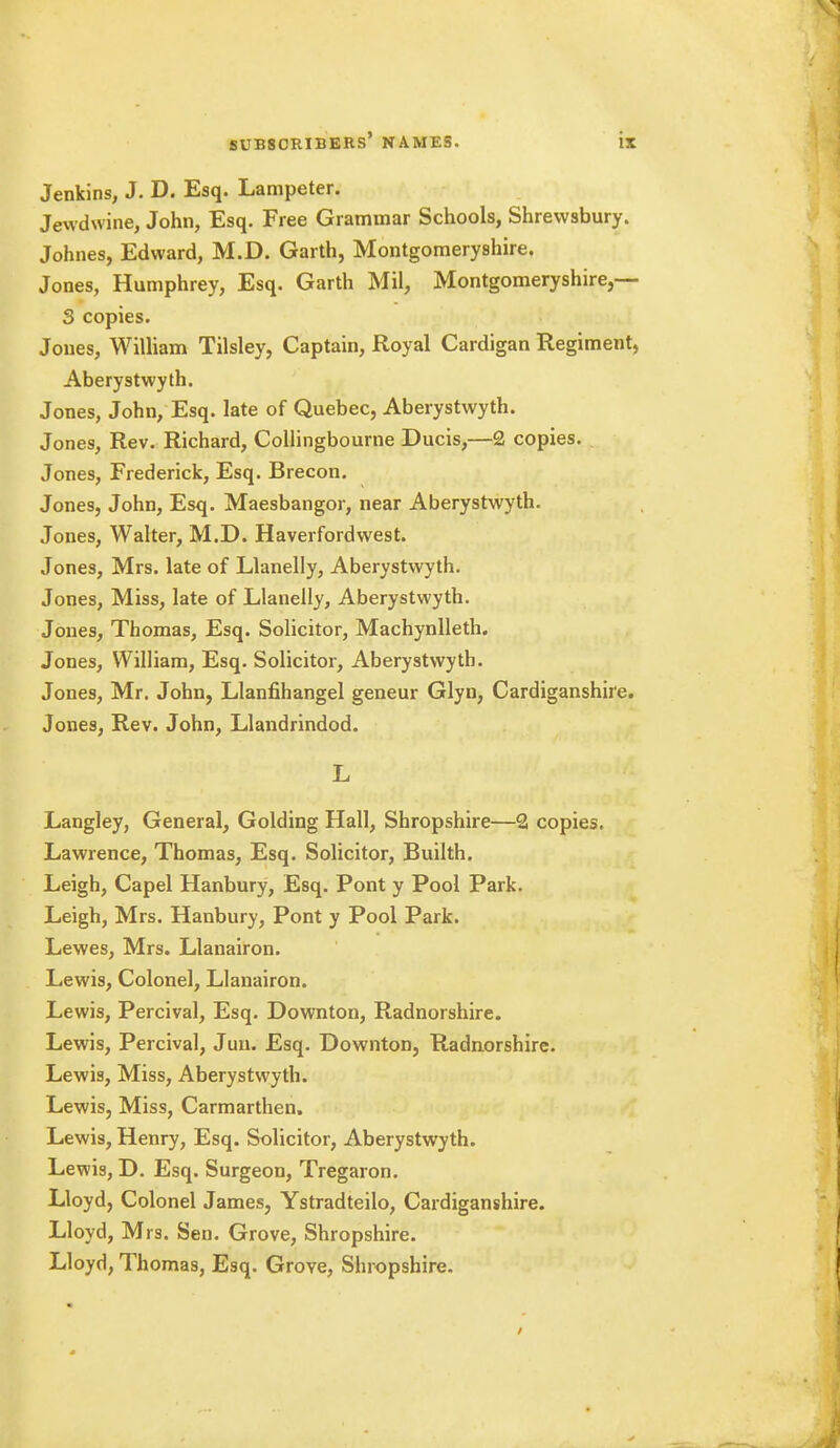 Jenkins, J. D. Esq. Lampeter. Jewdwine, John, Esq. Free Grammar Schools, Shrewsbury. Johnes, Edward, M.D. Garth, Montgomeryshire. Jones, Humphrey, Esq. Garth Mil, Montgomeryshire,— 3 copies. Jones, William Tilsley, Captain, Royal Cardigan Regiment, Aberystwyth. Jones, John, Esq. late of Quebec, Aberystwyth. Jones, Rev. Richard, Collingbourne Ducis,—£ copies. Jones, Frederick, Esq. Brecon. Jones, John, Esq. Maesbangor, near Aberystwyth. Jones, Walter, M.D. Haverfordwest. Jones, Mrs. late of Llanelly, Aberystwyth. Jones, Miss, late of Llanelly, Aberystwyth. Jones, Thomas, Esq. Solicitor, Machynlleth. Jones, William, Esq. Solicitor, Aberystwyth. Jones, Mr. John, Llanfihangel geneur Glyn, Cardiganshire. Jones, Rev. John, Llandrindod. L Langley, General, Golding Hall, Shropshire—2 copies. Lawrence, Thomas, Esq. Solicitor, Builth. Leigh, Capel Hanbury, Esq. Pont y Pool Park. Leigh, Mrs. Hanbury, Pont y Pool Park. Lewes, Mrs. Llanairon. Lewis, Colonel, Llanairon. Lewis, Percival, Esq. Downton, Radnorshire. Lewis, Percival, Juu. Esq. Downton, Radnorshire. Lewis, Miss, Aberystwyth. Lewis, Miss, Carmarthen. Lewis, Henry, Esq. Solicitor, Aberystwyth. Lewis, D. Esq. Surgeon, Tregaron. Lloyd, Colonel James, Ystradteilo, Cardiganshire. Lloyd, Mrs. Sen. Grove, Shropshire. Lloyd, Thomas, Esq. Grove, Shropshire.