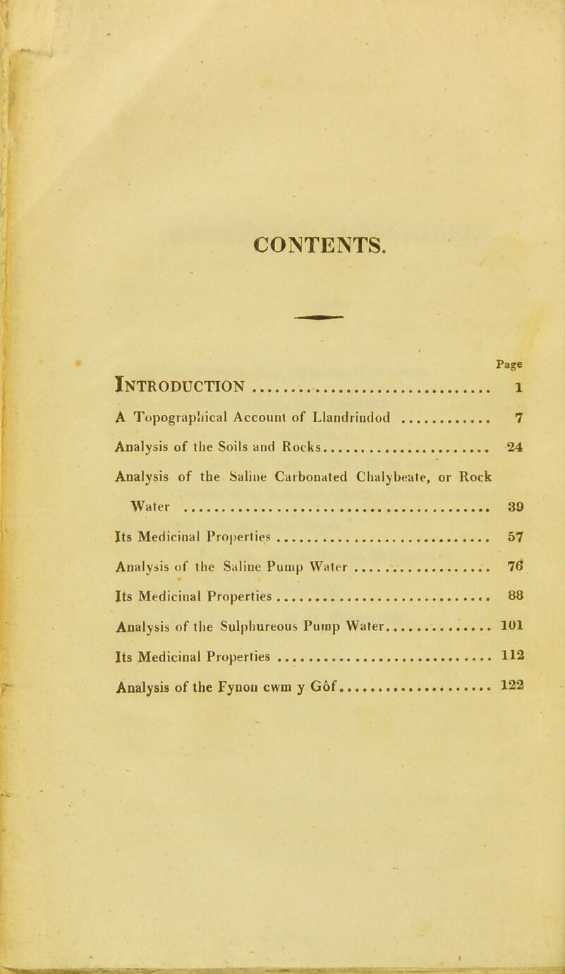 CONTENTS. Page Introduction i A Topograpliical Account of Llanclrindod 7 Analysis of the Soils and Rocks 24 Analysis of the Saline Carbonated Chalybeate, or Rock Water 39 Its Medicinal Pro|)erlies 57 Analysis of the Saline Pump Water 7^ Its Medicinal Properties 88 Analysis of the Sulphureous Pump Water 101 Its Medicinal Properties 112 Analysis of the Fyoou cwm y G6f 122