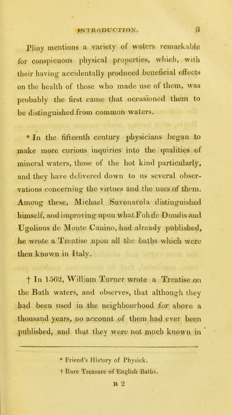 Pliny mentions a variety of waters remarkable for conspicuous physical properties, which, wiih their having accidentally produced beneficial effects on the health of those who made use of them, was probably the first cause that occasioned them to be distinsfuished from common waters. * In the fifteenth century physicians began to make more curious inquiries into the qualities of mineral waters, those of the hot kind particularly, and they have delivered down to us several obser- vations concerning the virtues and the uses of them. Among these, Michael Savonarola distinguished himself, and improving upon whatFoh de Dondis and Ugolinus de Monte Canino, had already published, he wrote a Treatise upon all the baths whidi were then known in Italy. t In 1562, William Turner wrote a Treatise on the Bath waters, and observes, that although they had been used in the neighbourhood for above a thousand years^ no account of them had ever been published, and that they were not much known in * Friend's History of Physick. tRare Treasure of English Baths. B 2