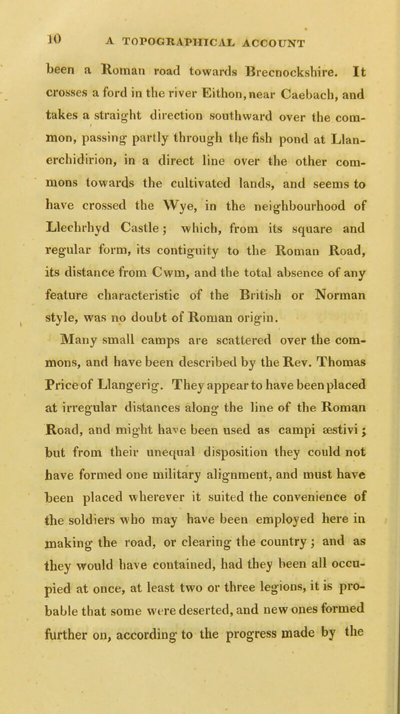 been a Roman road towards Brecnockshire. It crosses a ford in the river Eithon,near Caebach, and takes a straight direction southward over the com- mon, passing- partly through the fish pond at Llan- erchidirion, in a direct line over the other com- mons towards the cultivated lands, and seems to have crossed the Wye, in the neighbourhood of Llechrhyd Castle; which, from its square and regular form, its contiguity to the Roman Road, its distance from Cwm, and the total absence of any feature characteristic of the British or Norman style, was no doubt of Roman origin. Many small camps are scattered over the com- mons, and have been described by the Rev. Thomas Price of Llangerig. They appear to have been placed at irregular distances along the line of the Roman Road, and might have been used as campi sestivi; but from their unequal disposition they could not have formed one military alignment, and must have been placed wherever it suited the convenience of the soldiers who may have been employed here in making the road, or clearing the country; and as they would have contained, had they been all occu- pied at once, at least two or three legions, it is pro- bable that some were deserted, and new ones formed further on, according to the progress made by the