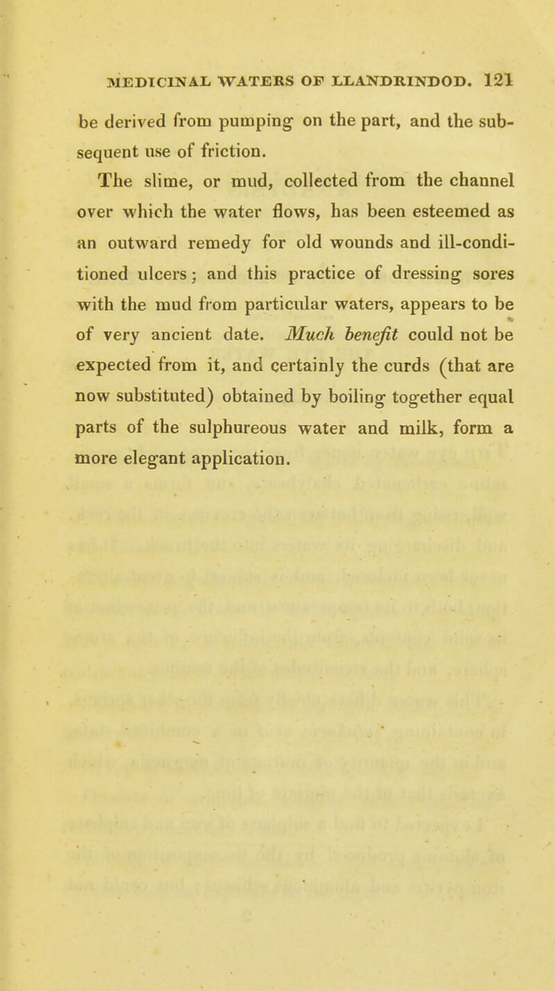 be derived from pumping on the part, and the sub- sequent use of friction. The slime, or mud, collected from the channel over which the water flows, has been esteemed as an outward remedy for old wounds and ill-condi- tioned ulcers; and this practice of dressing sores with the mud from particular waters, appears to be of very ancient date. Much benefit could not be expected from it, and certainly the curds (that are now substituted) obtained by boiling together equal parts of the sulphureous water and milk, form a more elegant application.