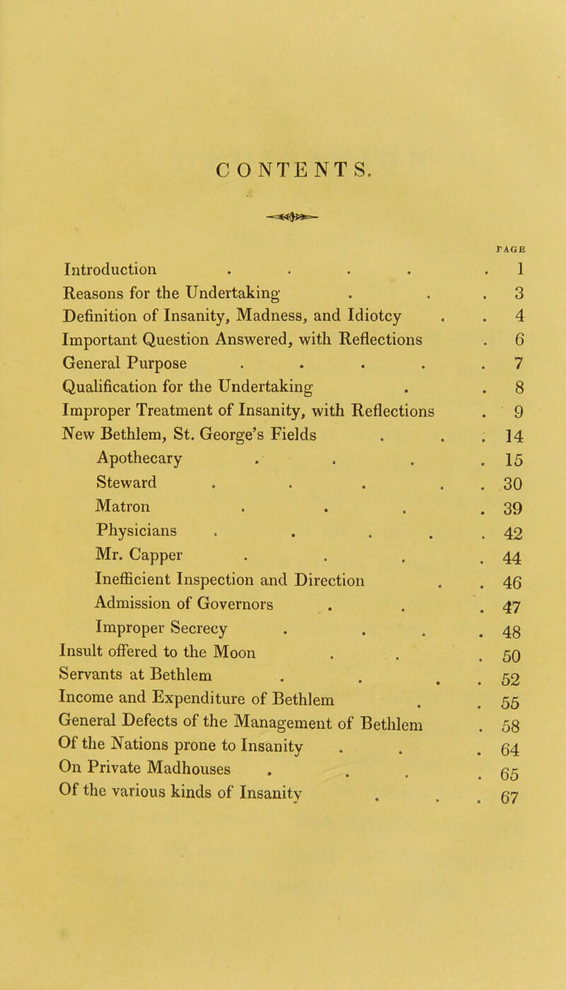 CONTENTS. Introduction .... TAGE . 1 Reasons for the Undertaking,' . 3 Definition of Insanity, Madness, and Idiotcy . 4 Important Question Answered, with Reflections . 6 General Purpose .... . 7 Qualification for the Undertaking . 8 Improper Treatment of Insanity, with Reflections . 9 New Bethlem, St. George's Fields . 14 Apothecary . . 15 Steward .... . 30 Matron . 39 Physicians . . . . 42 Mr. Capper . 44 Inefficient Inspection and Direction . 46 Admission of Governors . 47 Improper Secrecy . 48 Insult offered to the Moon . . . 50 Servants at Bethlem • • . 52 Income and Expenditure of Bethlem . 55 General Defects of the Management of Bethlem . 58 Of the Nations prone to Insanity . 64 On Private Madhouses . 65 Of the various kinds of Insanity . 67