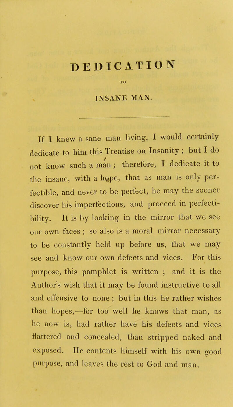 DEDICATION TO INSANE MAN. If I knew a sane man living, I would certainly dedicate to him this Treatise on Insanity ; but I do not know such a man; therefore, I dedicate it to the insane, with a h^pe, that as man is only per- fectible, and never to be perfect, he may the sooner discover his imperfections, and proceed in perfecti- bility. It is by looking in the mirror that we see our own faces ; so also is a moral mirror necessary to be constantly held up before us, that we may see and know our own defects and vices. For this purpose, this pamphlet is written ; and it is the Author's wish that it may be found instructive to all and offensive to none ; but in this he rather wishes than hopes,—for too well he knows that man, as he now is, had rather have his defects and vices flattered and concealed, than stripped naked and exposed. He contents himself with his own good purpose, and leaves the rest to God and man.