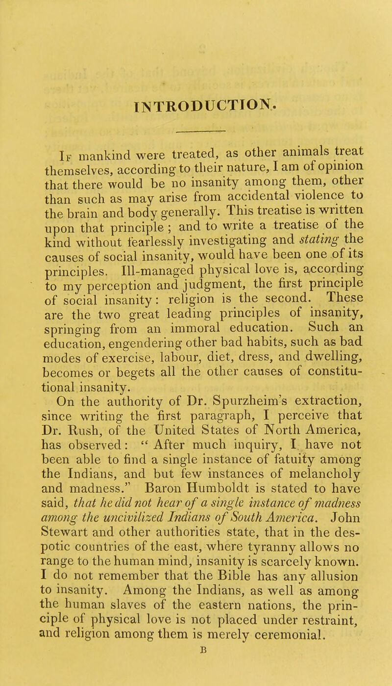 IINTRODUCTION If mankind were treated, as other animals treat themselves, accordmg to their nature, I am of opmion that there would be no insanity among them, other than such as may arise from accidental violence to the brain and body generally. This treatise is written upon that principle ; and to write a treatise of the kind without fearlessly investigating and stating the causes of social insanity, would have been one of its principles. Ill-managed physical love is, according to my perception and judgment, the first principle of social insanity: religion is the second. These are the two great leading principles of insanity, springing from an immoral education. Such an education, engendering other bad habits, such as bad modes of exercise, labour, diet, dress, and dwelling, becomes or begets all the other causes of constitu- tional insanity. On the authority of Dr. Spurzheim's extraction, since writing the first paragraph, I perceive that Dr. Rush, of the United States of North America, has observed: After much inquiry, I have not been able to find a single instance of fatuity among the Indians, and but few instances of melancholy and madness. Baron Humboldt is stated to have said, that he did not hear of a single instance of madness among the uncivilized Indians of South America, John Stewart and other authorities state, that in the des- potic countries of the east, where tyranny allows no range to the human mind, insanity is scarcely known. I do not remember that the Bible has any allusion to insanity. Among the Indians, as well as among the human slaves of the eastern nations, the prin- ciple of physical love is not placed under restraint, and religion among them is merely ceremonial. B