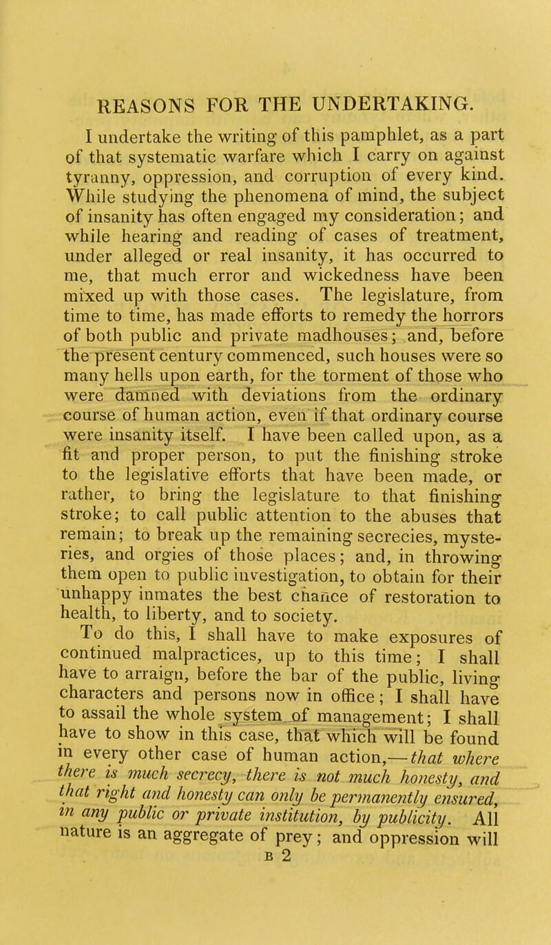 REASONS FOR THE UNDERTAKING. I undertake the writing of this pamphlet, as a part of that systematic warfare which I carry on against tyranny, oppression, and corruption of every kind. While studying the phenomena of mind, the subject of insanity has often engaged my consideration; and while hearing and reading of cases of treatment, under alleged or real insanity, it has occurred to me, that much error and wickedness have been mi'xed up with those cases. The legislature, from time to time, has made efforts to remedy the horrors of both public and private madhouses; and, before the present century commenced, such houses were so many hells upon earth, for the torment of those who were damned with deviations from the ordinary course of human action, even if that ordinary course were insanity itself. I have been called upon, as a fit and proper person, to put the finishing stroke to the legislative efforts that have been made, or rather, to bring the legislature to that finishing stroke; to call public attention to the abuses that remain; to break up the remaining secrecies, myste- ries, and orgies of those places; and, in throwing them open to public investigation, to obtain for their unhappy inmates the best chance of restoration to health, to liberty, and to society. To do this, I shall have to make exposures of continued malpractices, up to this time; I shall have to arraign, before the bar of the public, living characters and persons now in office; I shall have to assail the whole system of management; I shall have to show in this case, that which will be found m every other case of human action,—that whei^e there is much secrecy, there is not much honesty, and that right and honesty can only be permanently ensured, m any public or private institution, by publicity. All nature is an aggregate of prey; and oppression will B 2