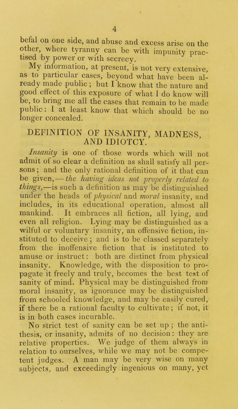 befal on one side, and abuse and excess arise on the other, where tyranny can be with impunity prac- tised by power or with secrecy. My information, at present, is not very extensive, as to particular cases, beyond what have been al- ready made public ; but I know that the nature and good effect of this exposure of what I do know will be, to bring me all the cases that remain to be made public: I at least know that which should be no longer concealed. DEFINITION OF INSANITY, MADNESS AND IDIOTCY. Insanity is one of those words which will not admit of so clear a definition as shall satisfy all per- sons ; and the only rational definition of it that can be given,— the having ideas not properly i^elated to things,—is such a definition as may be distinguished under the heads of physical and moral insanity, and includes, in its educational operation, almost all mankind. It embraces all fiction, all lying, and even all religion. Lying may be distinguished as a wilful or voluntary insanity, an offensive fiction, in- stituted to deceive; and is to be classed separately from the inoffensive fiction that is instituted to amuse or instruct: both are distinct from physical insanity. Knowledge, with the disposition to pro- pagate it freely and truly, becomes the best test of sanity of mind. Physical may be distinguished from moral insanity, as ignorance may be distinguished from schooled knowledge, and may be easily cured, if there be a rational faculty to cultivate; if not, it is in both cases incurable. No strict test of sanity can be set up ; the anti- thesis, or insanity, admits of no decision: they are relative properties. We judge of them always in relation to ourselves, while we may not be compe- tent judges. A man may be very wise on many subjects, and exceedingly ingenious on many, yet