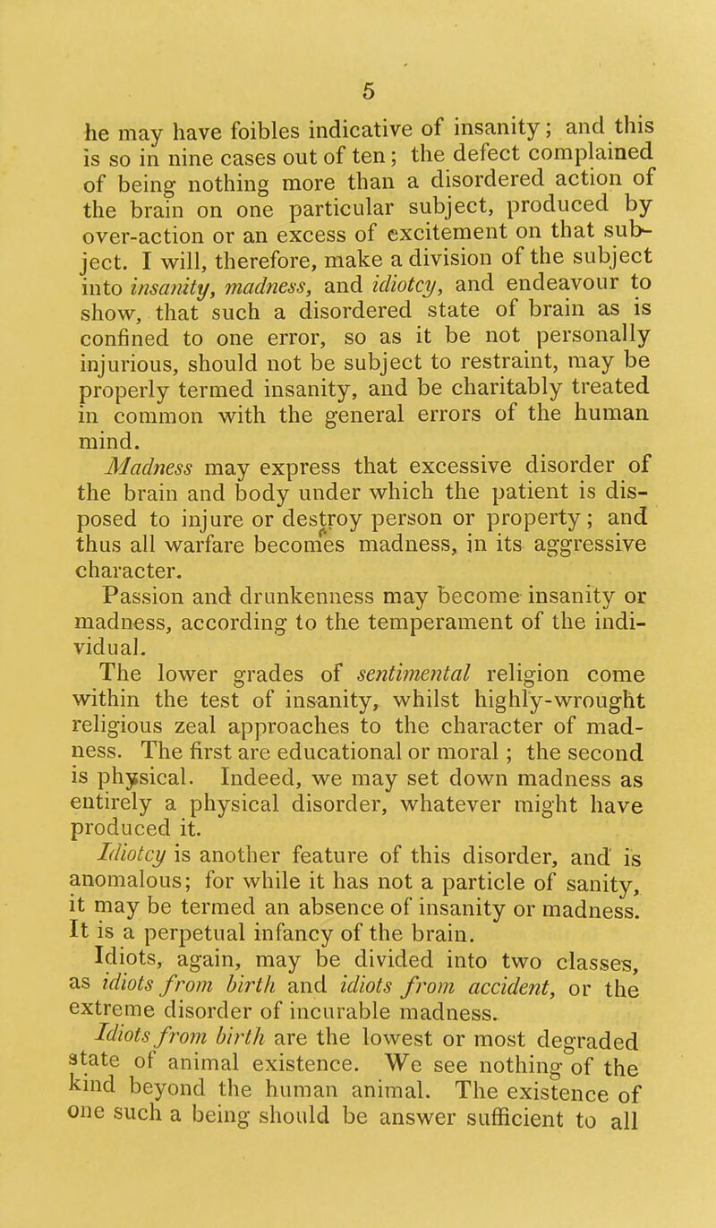 he may have foibles indicative of insanity; and this is so in nine cases out of ten; the defect complained of being nothing more than a disordered action of the brain on one particular subject, produced by over-action or an excess of excitement on that sub- ject. I will, therefore, make a division of the subject into insanity, madness, and idiotcy, and endeavour to show, that such a disordered state of brain as is confined to one error, so as it be not personally injurious, should not be subject to restraint, may be properly termed insanity, and be charitably treated in common with the general errors of the human mind. Madness may express that excessive disorder of the brain and body under which the patient is dis- posed to injure or destroy person or property; and thus all warfare becomes madness, in its aggressive character. Passion and drunkenness may become insanity or madness, according to the temperament of the indi- vidual. The lower grades of sentimental religion come within the test of insanity, whilst highly-wrought religious zeal approaches to the character of mad- ness. The first are educational or moral; the second is physical. Indeed, we may set down madness as entirely a physical disorder, whatever might have produced it. Idiotcy is another feature of this disorder, and is anomalous; for while it has not a particle of sanity, it may be termed an absence of insanity or madness. It is a perpetual infancy of the brain. Idiots, again, may be divided into two classes, as idiots from birth and idiots from accident, or the extreme disorder of incurable madness. Idiots from birth are the lowest or most degraded state of animal existence. We see nothing of the kmd beyond the human animal. The existence of one such a being should be answer sufficient to all