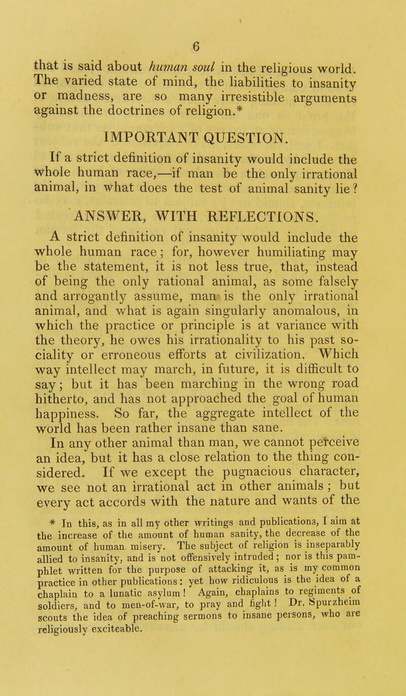 that is said about human soul in the religious world. The varied state of mind, the liabilities to insanity or madness, are so many irresistible arguments against the doctrines of religion.* IMPORTANT QUESTION. If a strict definition of insanity would include the whole human race,—if man be the only irrational animal, in what does the test of animal sanity lie ? ANSWER, WITH REFLECTIONS. A strict definition of insanity would include the whole human race; for, however humiliating may be the statement, it is not less true, that, instead of being the only rational animal, as some falsely and arrogantly assume, man- is the only irrational animal, and what is again singularly anomalous, in which the practice or principle is at variance with the theory, he owes his irrationality to his past so- ciality or erroneous efforts at civilization. Which way intellect may march, in future, it is difficult to say; but it has been marching in the wrong road hitherto, and has not approached the goal of human happiness. So far, the aggregate intellect of the world has been rather insane than sane. In any other animal than man, we cannot perceive an idea, but it has a close relation to the thing con- sidered. If we except the pugnacious character, we see not an irrational act in other animals; but every act accords with the nature and wants of the * In this, as in all my other writings and publications, I aim at the increase of the amount of human sanity, the decrease of the amount of human misery. The subject of religion is inseparably allied to insanity, and is not offensively intruded; nor is this pam- phlet written for the purpose of attacking it, as is my common practice in other publications: yet how ridiculous is the idea of a chaplain to a lunatic asylum ! Again, chaplains to regiments of soldiers, and to men-of-war, to pray and fight! Dr. Spurzheim scouts the idea of preaching sermons to insane persons, who are religiously exciteable.