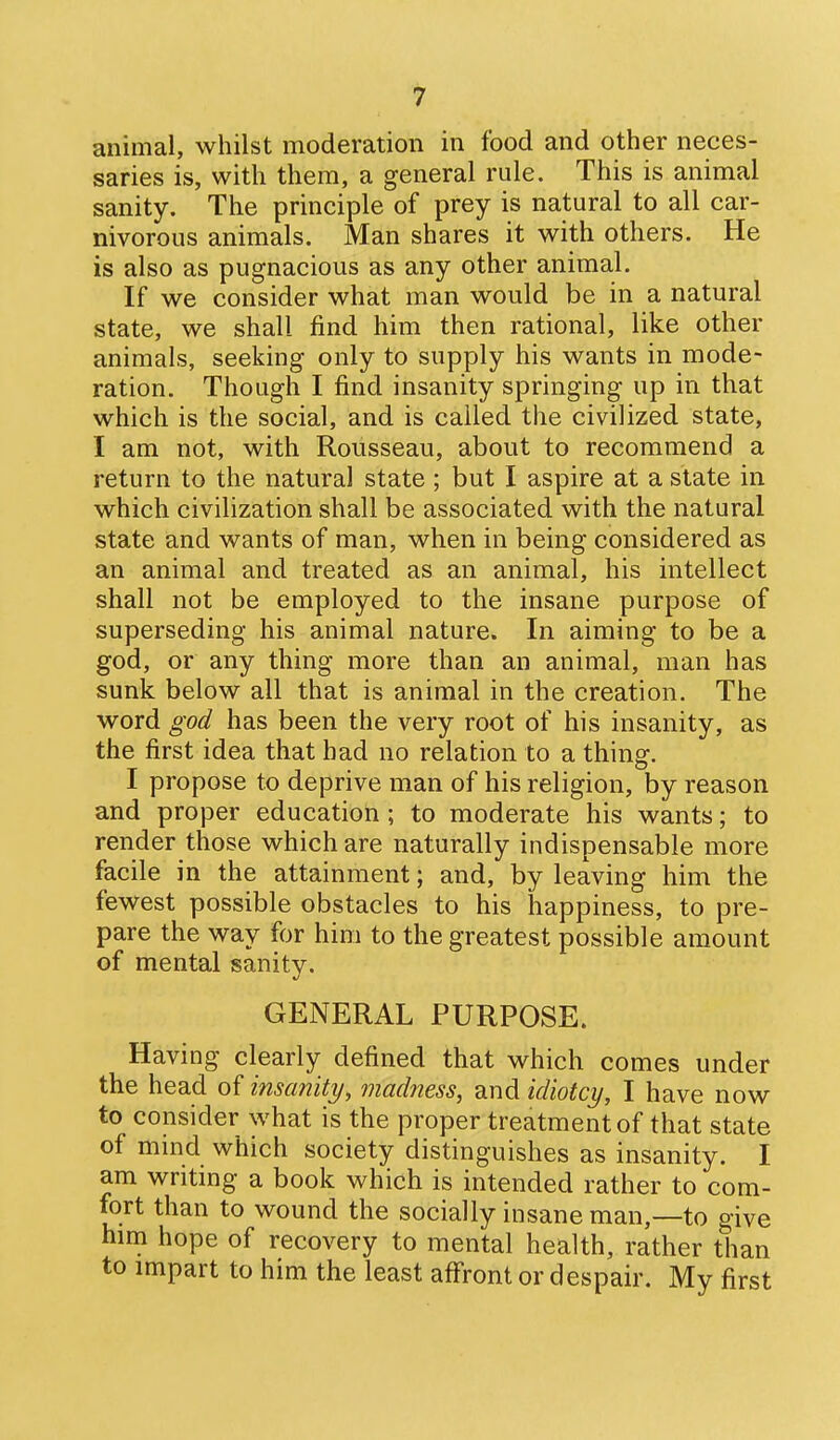 animal, whilst moderation in food and other neces- saries is, with them, a general rule. This is animal sanity. The principle of prey is natural to all car- nivorous animals. Man shares it with others. He is also as pugnacious as any other animal. If we consider what man would be in a natural state, we shall find him then rational, like other animals, seeking only to supply his wants in mode- ration. Though I find insanity springing up in that which is the social, and is called the civilized state, I am not, with Rousseau, about to recommend a return to the natural state ; but I aspire at a state in which civilization shall be associated with the natural state and wants of man, when in being considered as an animal and treated as an animal, his intellect shall not be employed to the insane purpose of superseding his animal nature. In aiming to be a god, or any thing more than an animal, man has sunk below all that is animal in the creation. The word god has been the very root of his insanity, as the first idea that had no relation to a thins:. T 1 • i propose to deprive man of his religion, by reason and proper education; to moderate his wants; to render those which are naturally indispensable more facile in the attainment; and, by leaving him the fewest possible obstacles to his happiness, to pre- pare the way for him to the greatest possible amount of mental sanity. GENERAL PURPOSE. Having clearly defined that which comes under the head of insanity, madness, and idiotcy, I have now to consider what is the proper treatment of that state of mind which society distinguishes as insanity. I am writing a book which is intended rather to com- fort than to wound the socially insane man,—to give him hope of recovery to mental health, rather than to impart to him the least affront or despair. My first