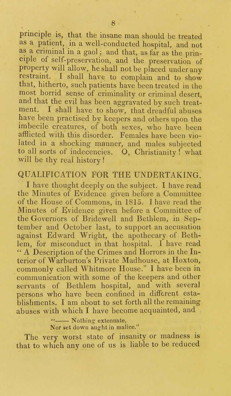 principle is, that the insane man should be treated as a patient, in a well-conducted hospital, and not as a criminal in a gaol; and that, as far as the prin- ciple of self-preservation, and the preservation of property will allow, he shall not be placed under any restraint. I shall have to complain and to show that, hitherto, such patients have been treated in the most horrid sense of criminality or criminal desert, and that the evil has been aggravated by such treat- ment. I shall have to show, that dreadful abuses have been practised by keepers and others upon the imbecile creatures, of both sexes, who have been afflicted with this disorder. Females have been vio- lated in a shocking manner, and males subjected to all sorts of indecencies. O, Christianity! what will be thy real history! QUALIFICATION FOR THE UNDERTAKING. I have thought deeply on the subject. I have read the Minutes of Evidence given before a Committee of the House of Commons, in 1815. I have read the Minutes of Evidence given before a Committee of the Governors of Bridewell and Bethlem, in Sep- tember and October last, to support an accusation against Edward Wright, the apothecary of Beth- lem, for misconduct in that hospital. I have read A Description of the Crimes and Horrors in the In- terior of Warburton's Private Madhouse, at Hoxton, commonly called Whitmore House. I have been in communication with some of the keepers and other servants of Bethlem hospital, and with several persons who have been confined in different esta- blishments. I am about to set forth all the remaining abuses with which I have become acquainted, and Nothing- extenuate. Nor set down aught in malice. The very worst state of insanity or madness is that to which any one of us is liable to be reduced