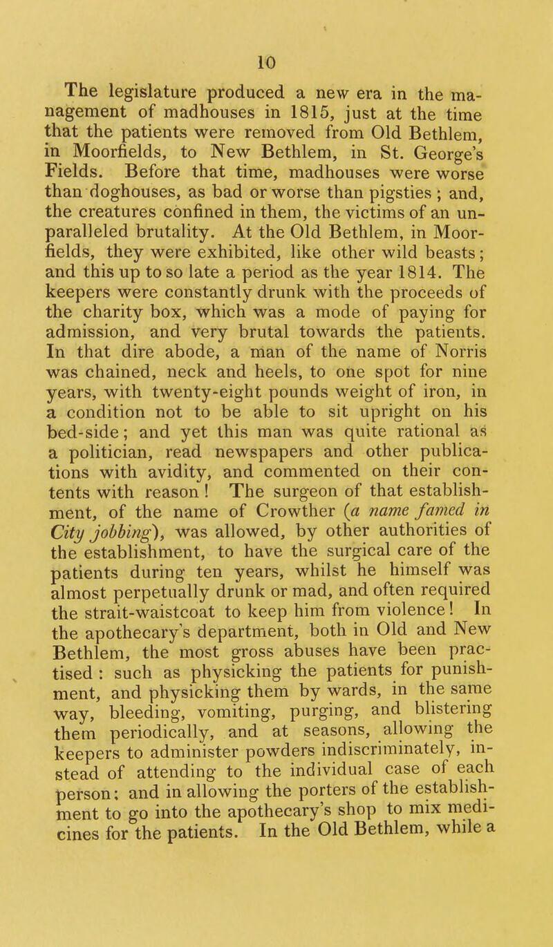 1<0 The legislature produced a new era in the ma- nagement of madhouses in 1815, just at the time that the patients were removed from Old Bethlem, in Moorfields, to New Bethlem, in St. George's Fields. Before that time, madhouses were worse than doghouses, as bad or worse than pigsties ; and, the creatures confined in them, the victims of an un- paralleled brutality. At the Old Bethlem, in Moor- fields, they were exhibited, like other wild beasts; and this up to so late a period as the year 1814. The keepers were constantly drunk with the proceeds of the charity box, which was a mode of paying for admission, and very brutal towards the patients. In that dire abode, a man of the name of Norris was chained, neck and heels, to one spot for nine years, with twenty-eight pounds weight of iron, in a condition not to be able to sit upright on his bed-side; and yet this man was quite rational as a politician, read newspapers and other publica- tions with avidity, and commented on their con- tents with reason ! The surgeon of that establish- ment, of the name of Crowther (a name famed in City jobbing), was allowed, by other authorities of the establishment, to have the surgical care of the patients during ten years, whilst he himself was almost perpetually drunk or mad, and often required the strait-waistcoat to keep him from violence! In the apothecary's department, both in Old and New Bethlem, the most gross abuses have been prac- tised : such as physicking the patients for punish- ment, and physicking them by wards, in the same way, bleeding, vomiting, purging, and blistering them periodically, and at seasons, allowing the keepers to administer powders indiscriminately, m- stead of attending to the individual case of each person: and in allowing the porters of the establish- ment to go into the apothecary's shop to mix medi- cines for the patients. In the Old Bethlem, while a