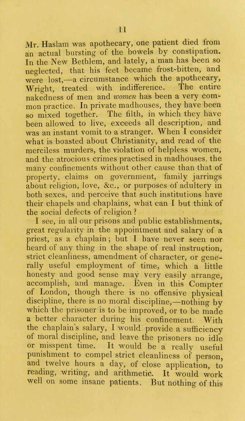 Mr. Haslam was apothecary, one patient died from an actual bursting of the bowels by constipation. In the New Bethlem, and lately, a man has been so neglected, that his feet became frost-bitten, and were lost,—a circumstance which the apothecary, Wright, treated with indifference. The entire nakedness of men and women has been a very com- mon practice. In private madhouses, they have been so mixed together. The filth, in which they have been allowed to live, exceeds all description, and was an instant vomit to a stranger. When I consider what is boasted about Christianity, and read of the merciless murders, the violation of helpless women, and the atrocious crimes practised in madhouses, the many confinements without other cause than that of property, claims on government, family jarrings about religion, love, &c., or purposes of adultery in both sexes, and perceive that such institutions have their chapels and chaplains, what can I but think of the social defects of religion ? I see, in all our prisons and public establishments, great regularity in the appointment and salary of a priest, as a chaplain; but I have never seen nor heard of any thing in the shape of real instruction, strict cleanliness, amendment of character, or gene- rally useful employment of time, which a little honesty and good sense may very easily arrange, accomplish, and manage. Even in this Compter of London, though there is no offensive physical discipline, there is no moral discipline,—nothing by which the prisoner is to be improved, or to be made a better character during his confinement. With the chaplain's salary, I would provide a sufficiency of moral discipline, and leave the prisoners no idle or misspent time. It would be a really useful punishment to compel strict cleanliness of person, and twelve hours a day, of close application, to reading, writing, and arithmetic. It would work well on some insane patients. But nothing of this