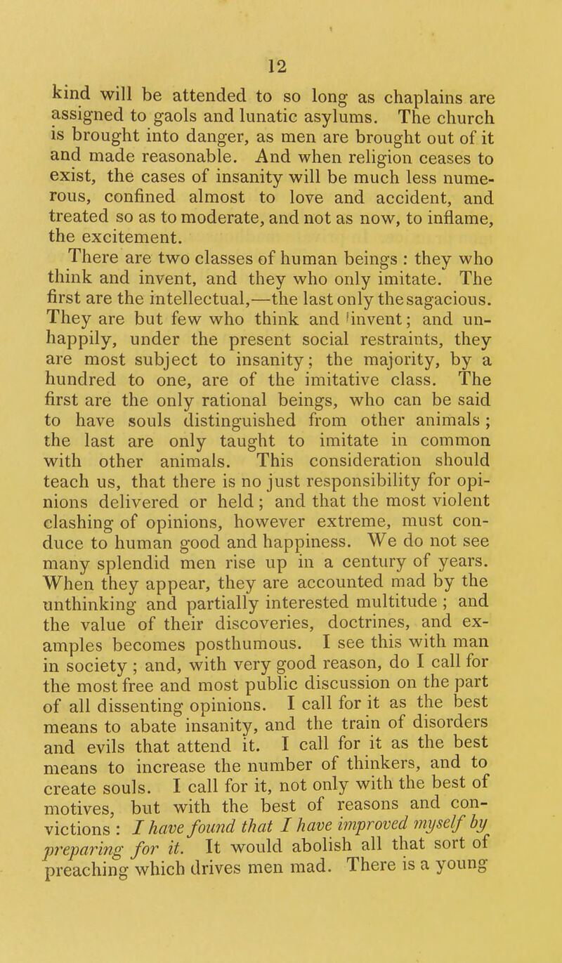 kind will be attended to so long as chaplains are assigned to gaols and lunatic asylums. The church is brought into danger, as men are brought out of it and made reasonable. And when religion ceases to exist, the cases of insanity will be much less nume- rous, confined almost to love and accident, and treated so as to moderate, and not as now, to inflame, the excitement. There are two classes of human beings : they who think and invent, and they who only imitate. The first are the intellectual,—the last only the sagacious. They are but few who think and 'invent; and un- happily, under the present social restraints, they are most subject to insanity; the majority, by a hundred to one, are of the imitative class. The first are the only rational beings, who can be said to have souls distinguished from other animals; the last are only taught to imitate in common with other animals. This consideration should teach us, that there is no just responsibility for opi- nions delivered or held ; and that the most violent clashing of opinions, however extreme, must con- duce to human good and happiness. We do not see many splendid men rise up in a century of years. When they appear, they are accounted mad by the unthinking and partially interested multitude ; and the value of their discoveries, doctrines, and ex- amples becomes posthumous. I see this with man in society ; and, with very good reason, do I call for the most free and most public discussion on the part of all dissenting opinions. I call for it as the best means to abate insanity, and the train of disorders and evils that attend it. I call for it as the best means to increase the number of thinkers, and to create souls. I call for it, not only with the best of motives, but with the best of reasons and con- victions : I have found that I have improved myself by preparing for it. It would abolish all that sort of preaching which drives men mad. There is a young