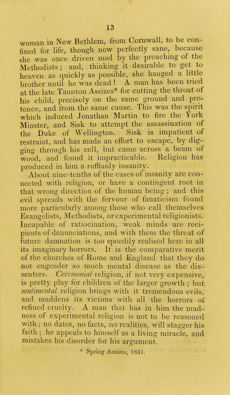 woman in New Bethlem, from Cornwall, to be con- fined for life, though now perfectly sane, because she was once driven mad by the preaching of the Methodists ; and, thinking it desirable to get to heaven as quickly as possible, she hanged a little brother until he was dead ! A man has been tried at the late Taunton Assizes* for cutting the throat of his child, precisely on the same ground and pre- tence, and from the same cause. This was the spirit which induced Jonathan Martin to fire the York Minster, and Sisk to attempt the assassination of the Duke of Wellington. Sisk is impatient of restraint, and has made an effort to escape, by dig- ging through his cell, but came across a beam of wood, and found it impracticable. Religion has produced in him a ruffianly insanity. About nine-tenths of the cases of insanity are con- nected with religion, or have a contingent root in that wrong direction of the human being ; and this evil spreads with the fervour of fanaticism found more particularly among those who call themselves Evangelists, Methodists, or experimental religionists. Incapable of ratiocination, weak minds are reci- pients of denunciations, and with them the threat of future damnation is too speedily realised here in all its imaginary horrors. It is the comparative merit of the churches of Rome and England that they do not engender so much mental disease as the dis- senters. Ceremonial religion, if not very expensive, is pretty play for children of the larger growth ; but sentimental religion brings with it tremendous evils, and maddens its victims with all the horrors of refined cruelty. A man that has in him the mad- ness of experimental religion is not to be reasoned with ; no dates, no facts, no realities, will stagger his faith ; he appeals to himself as a living miracle, and mistakes his disorder for his argument. * Spring Assizes, 1831.