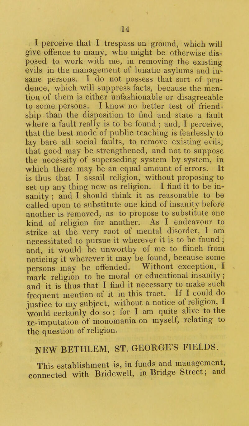 I perceive that I trespass on ground, which will give offence to many, who might be otherwise dis- posed to work with me, in removing the existing evils in the management of lunatic asylums and in- sane persons. I do not possess that sort of pru- dence, which will suppress facts, because the men- tion of them is either unfashionable or disagreeable to some persons. I know no better test of friend- ship than the disposition to find and state a fault where a fault really is to be found ; and, I perceive, that the best mode of public teaching is fearlessly to lay bare all social faults, to remove existing evils, that good may be strengthened, and not to suppose the necessity of superseding system by system, in which there may be an equal amount of errors. It is thus that I assail religion, without proposing to set up any thing new as religion. I find it to be in- sanity ; and I should think it as reasonable to be called upon to substitute one kind of insanity before another is removed, as to propose to substitute one kind of religion for another. As I endeavour to strike at the very root of mental disorder, I am necessitated to pursue it wherever it is to be found ; and, it would be unworthy of me to flinch from noticing it wherever it may be found, because some persons may be offended. Without exception, I mark religion to be moral or educational insanity; and it is thus that I find it necessary to make such frequent mention of it in this tract. If I could do justice to my subject, without a notice of religion, I would certainly do so ; for I am quite alive to the re-imputation of monomania on myself, relating to the question of religion. NEW BETHLEM, ST. GEORGE'S FIELDS. This establishment is, in funds and management, connected with Bridewell, in Bridge Street; and
