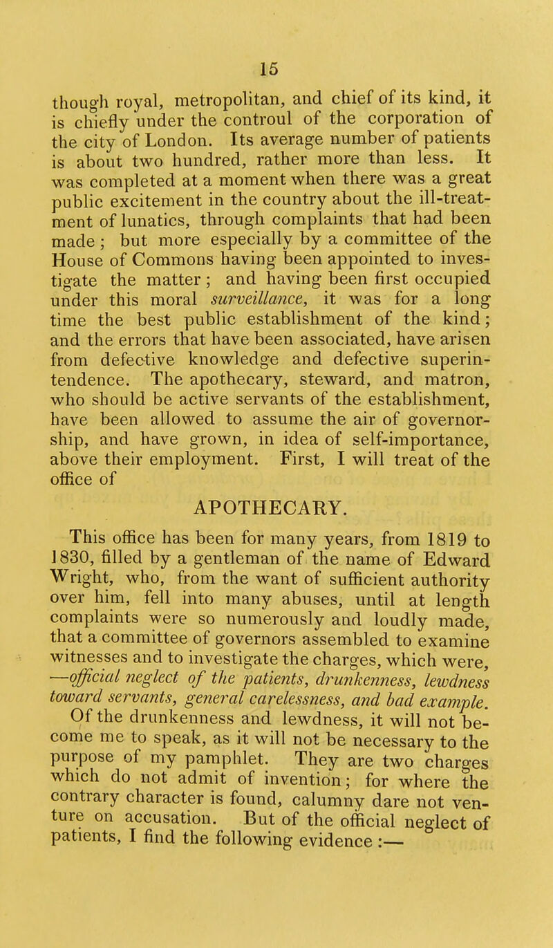 though royal, metropolitan, and chief of its kind, it is chiefly under the controul of the corporation of the city of London. Its average number of patients is about two hundred, rather more than less. It was completed at a moment when there was a great public excitement in the country about the ill-treat- ment of lunatics, through complaints that had been made ; but more especially by a committee of the House of Commons having been appointed to inves- tigate the matter ; and having been first occupied under this moral surveillance, it was for a long time the best public establishment of the kind; and the errors that have been associated, have arisen from defective knowledge and defective superin- tendence. The apothecary, steward, and matron, who should be active servants of the establishment, have been allowed to assume the air of governor- ship, and have grown, in idea of self-importance, above their employment. First, I will treat of the office of APOTHECARY. This office has been for many years, from 1819 to 1830, filled by a gentleman of the name of Edward Wright, who, from the want of sufficient authority over him, fell into many abuses, until at length complaints were so numerously and loudly made, that a committee of governors assembled to examine witnesses and to investigate the charges, which were, —official neglect of the patients, drunkenness, lewdness toward servants, general carelessness, and bad example. Of the drunkenness and lewdness, it will not be- come me to speak, as it will not be necessary to the purpose of my pamphlet. They are two charges which do not admit of invention; for where the contrary character is found, calumny dare not ven- ture on accusation. But of the official neglect of patients, I find the following evidence :—