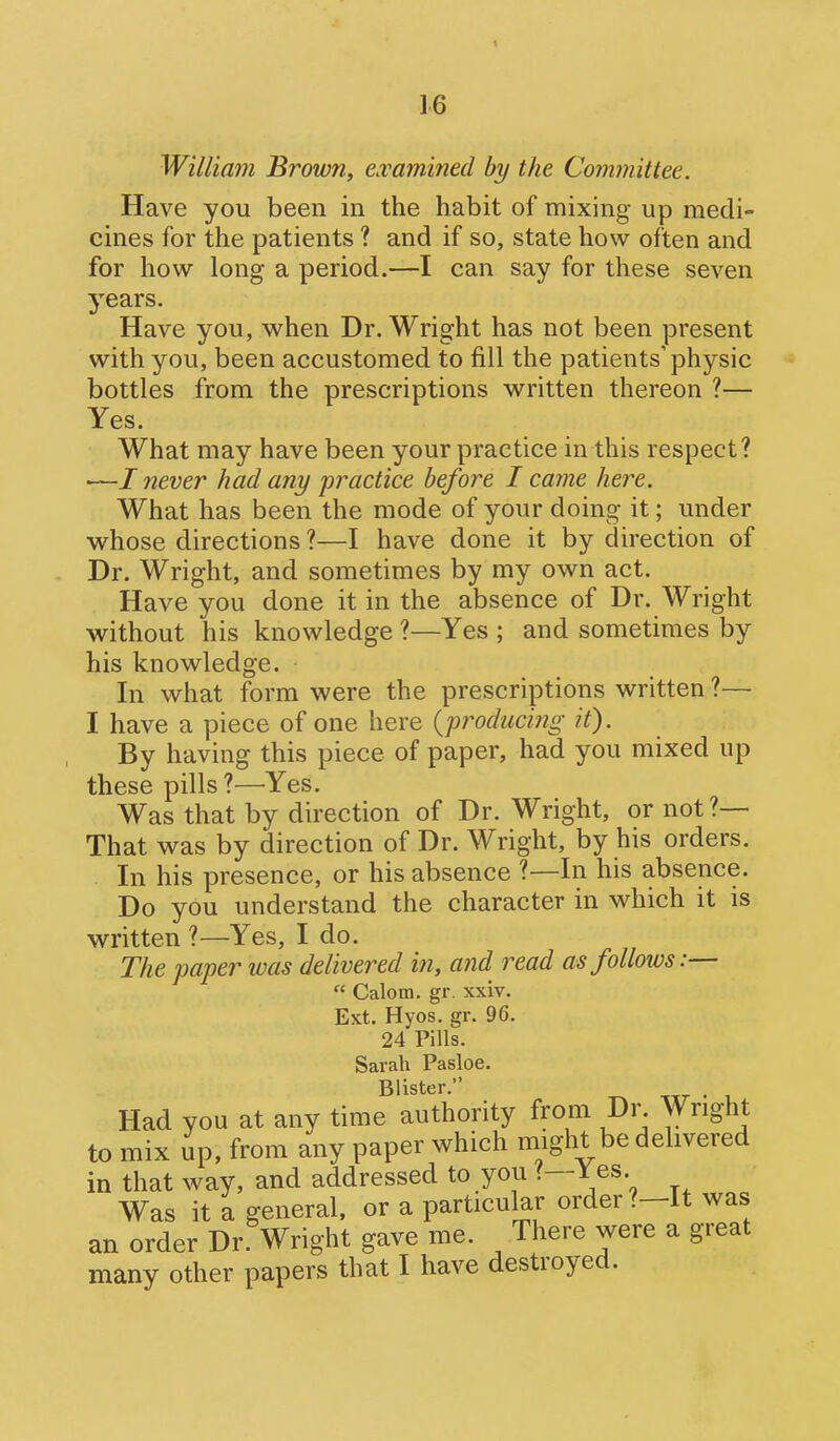 William Brown, examined by the Committee. Have you been in the habit of mixing- up medi- cines for the patients ? and if so, state how often and for how long a period.—I can say for these seven years. Have you, when Dr. Wright has not been present with you, been accustomed to fill the patients'physic bottles from the prescriptions w^ritten thereon ?— Yes. What may have been your practice in this respect? •—/ never had any practice before I came here. What has been the mode of your doing it; under whose directions ?—I have done it by direction of Dr. Wright, and sometimes by my own act. Have you done it in the absence of Dr. Wright without his knowledge ?—Yes ; and sometimes by his knowledge. In what form were the prescriptions written ?— I have a piece of one here {producing it). By having this piece of paper, had you mixed up these pills ?—Yes. Was that by direction of Dr. Wright, or not?— That was by direction of Dr. Wright, by his orders. In his presence, or his absence ?—In his absence. Do you understand the character in which it is written ?—Yes, I do. The paper was delivered in, and read as follows:—  Calom. gr. xxiv. Ext. Hyos. gr. 96. 24 Pills. Sarah Pasloe. Blister. ttt • i Had you at any time authority from Dr. Wright to mix up, from any paper which might be delivered in that way, and addressed to you ?—J^es. Was it a general, or a particular order ?-It was an order Dr Wright gave me. There were a great many other papers that I have destroyed.