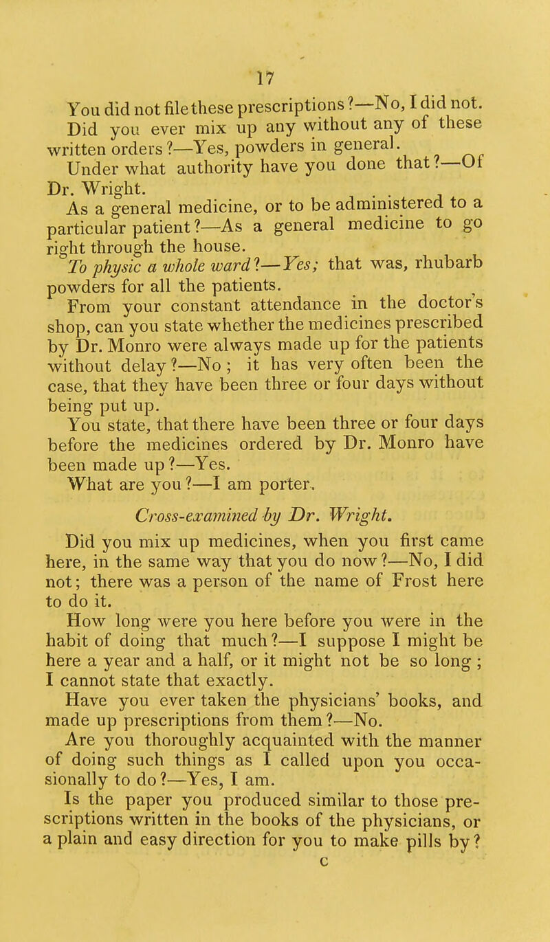 You did not file these prescriptions No, I did not. Did you ever mix up any without any of these written orders ?—Yes, powders in general Under what authority have you done that?—Of Dr. Wright. As a general medicine, or to be admmistered to a particular patient?—As a general medicine to go right through the house. To physic a whole wardl—Yes; that was, rhubarb powders for all the patients. From your constant attendance in the doctor's shop, can you state whether the medicines prescribed by Dr. Monro were always made up for the patients without delay ?—No ; it has very often been the case, that they have been three or four days without being put up. You state, that there have been three or four days before the medicines ordered by Dr. Monro have been made up ?—Yes. What are you ?—I am porter. Cross-examined by Dr. Wright. Did you mix up medicines, when you first came here, in the same way that you do now ?—No, I did not; there was a person of the name of Frost here to do it. How long were you here before you were in the habit of doing that much ?—I suppose I might be here a year and a half, or it might not be so long ; I cannot state that exactly. Have you ever taken the physicians' books, and made up prescriptions from them ?—No. Are you thoroughly acquainted with the manner of doing such things as I called upon you occa- sionally to do?—Yes, I am. Is the paper you produced similar to those pre- scriptions written in the books of the physicians, or a plain and easy direction for you to make pills by? c