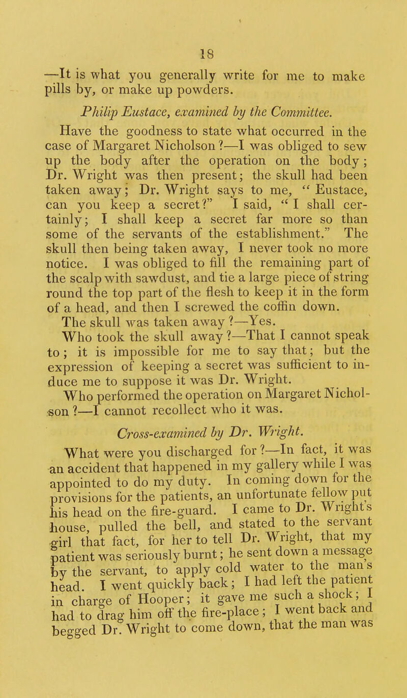 —It is what you generally write for me to make pills by, or make up powders. Philip Eustace, examined hy the Committee. Have the goodness to state what occurred in the case of Margaret Nicholson ?—I was obliged to sew up the body after the operation on the body; Dr. Wright was then present; the skull had been taken away; Dr. Wright says to me,  Eustace, can you keep a secret? I said,  I shall cer- tainly; I shall keep a secret far more so than some of the servants of the establishment. The skull then being taken away, I never took no more notice. I was obliged to fill the remaining part of the scalp with sawdust, and tie a large piece of string round the top part of the flesh to keep it in the form of a head, and then I screwed the coffin down. The skull was taken away ?—Yes. Who took the skull away ?—That I cannot speak to; it is impossible for me to say that; but the expression of keeping a secret was sufficient to in- duce me to suppose it was Dr. Wright. Who performed the operation on Margaret Nichol- son 1—I cannot recollect who it was. Cross-examined by Dr. Wright. What were you discharged for ?—In fact, it was an accident that happened in my gallery while I was appointed to do my duty. In commg down for the provisions for the patients, an unfortunate fellow put bis head on the fire-guard. I came to Dr. Wrights house, pulled the bell, and stated to the servant «irl that fact, for her to tell Dr. Wright, that my patient was seriously burnt; he sent down a message by the servant, to apply cold water to the man s head I went quickly back ; I had left the patient in charge of Hooper; it gave me such a shock; 1 had to drag him ofl the fire-place; I went back and beo-ged Dr. Wright to come down, that the man was