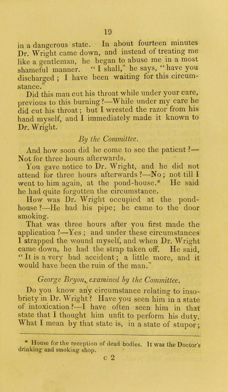 in a dangerous state. In about fourteen minutes Dr. Wright came down, and instead of treatmg me like a gentleman, he began to abuse me in a most shameful manner.  I shall, he says,  have you discharged ; I have been waiting for this circum- stance. Did this man cut his throat while under your care, previous to this burning?—While under my care he did cut his throat; but I wrested the razor from his hand myself, and I immediately made it known to Dr. Wright. By the Committee. _ And how soon did he come to see the patient ?— Not for three hours afterwards. You gave notice to Dr. Wright, and he did not attend for three hours afterwards ?—No; not till I went to him again, at the pond-house.* He said he had quite forgotten the circumstance. How was Dr. Wright occupied at the pond- house ?—He had his pipe; he came to the door smoking. That was three hours after you first made the application ?—Yes ; and under these circumstances I strapped the wound myself, and when Dr. Wright came down, he had the strap taken off. He said,  It is a very bad accident; a little more, and it would have been the ruin of the man. George Bryon,^ ej^amined by the Committee. Do you know any circumstance relating to inso- briety in Dr. Wright ? Have you seen him in a state of intoxication?—I have often seen him in that state that I thought him unfit to perform his duty. What I mean by that state is, in a state of stupor; * House for the reception of dead bodies. It was the Doctors drinking- and smoking shop. C 2