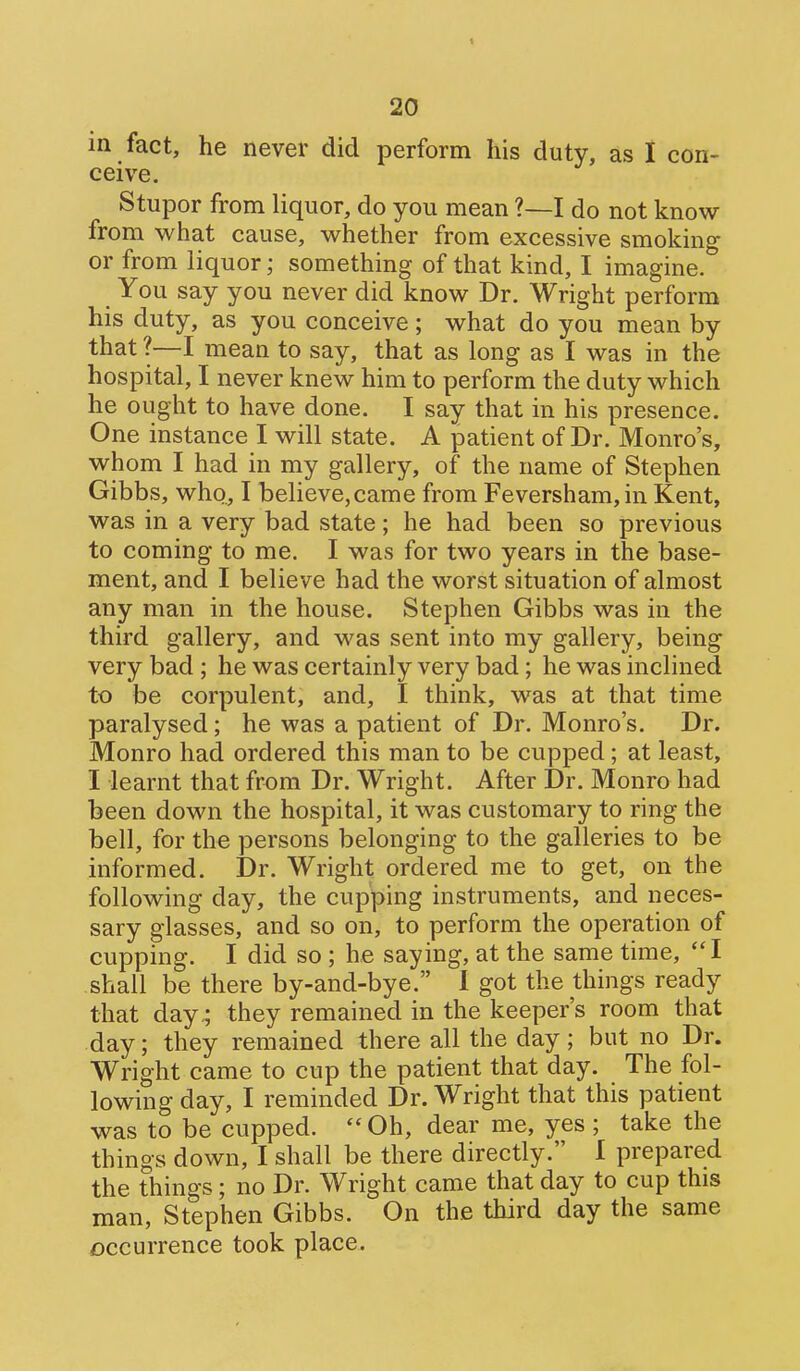 in fact, he never did perform his duty, as 1 con- ceive. Stupor from liquor, do you mean ?—I do not know from what cause, whether from excessive smoking or from liquor; something of that kind, I imagine. You say you never did know Dr. Wright perform his duty, as you conceive; what do you mean by that ?—I mean to say, that as long as I was in the hospital, I never knew him to perform the duty which he ought to have done. I say that in his presence. One instance I will state. A patient of Dr. Monro's, whom I had in my gallery, of the name of Stephen Gibbs, who., I believe,came from Feversham,in Kent, was in a very bad state; he had been so previous to coming to me. I was for two years in the base- ment, and I believe had the worst situation of almost any man in the house. Stephen Gibbs was in the third gallery, and was sent into my gallery, being very bad ; he was certainly very bad; he was inclined to be corpulent, and, I think, was at that time paralysed; he was a patient of Dr. Monro's. Dr. Monro had ordered this man to be cupped; at least, I learnt that from Dr. Wright. After Dr. Monro had been down the hospital, it was customary to ring the bell, for the persons belonging to the galleries to be informed. Dr. Wright ordered me to get, on the following day, the cupping instruments, and neces- sary glasses, and so on, to perform the operation of cupping. I did so ; he saying, at the same time, I shall be there by-and-bye. I got the things ready that day^ they remained in the keeper's room that day; they remained there all the day ; but no Dr. Wright came to cup the patient that day. The fol- lowing day, I reminded Dr. Wright that this patient was to be cupped.  Oh, dear me, yes ; take the things down, I shall be there directly. I prepared the things; no Dr. Wright came that day to cup this man, Stephen Gibbs. On the third day the same occurrence took place.