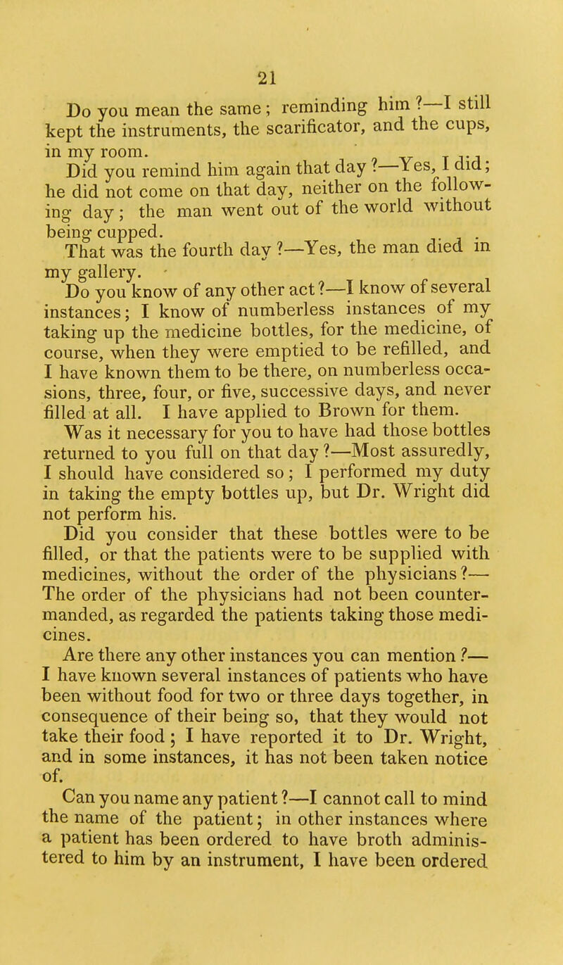 Do you mean the same ; reminding him ?—I still kept the instruments, the scarificator, and the cups, in my room. . ^ Did you remind him again that day ?—Yes, i did; he did not come on that day, neither on the follow- ing day ; the man went out of the world without being cupped. . That was the fourth day ?—Yes, the man died in my gallery. Do you know of any other act?—I know of several instances; I know of numberless instances of my taking up the medicine bottles, for the medicine, of course, when they were emptied to be refilled, and I have known them to be there, on numberless occa- sions, three, four, or five, successive days, and never filled at all. I have applied to Brown for them. Was it necessary for you to have had those bottles returned to you full on that day ?—Most assuredly, I should have considered so; I performed my duty in taking the empty bottles up, but Dr. Wright did not perform his. Did you consider that these bottles were to be filled, or that the patients were to be supplied with medicines, without the order of the physicians ?— The order of the physicians had not been counter- manded, as regarded the patients taking those medi- cines. Are there any other instances you can mention — I have known several instances of patients who have been without food for two or three days together, in consequence of their being so, that they would not take their food; I have reported it to Dr. Wright, and in some instances, it has not been taken notice of. Can you name any patient ?—I cannot call to mind the name of the patient; in other instances where a patient has been ordered to have broth adminis- tered to him by an instrument, I have been ordered