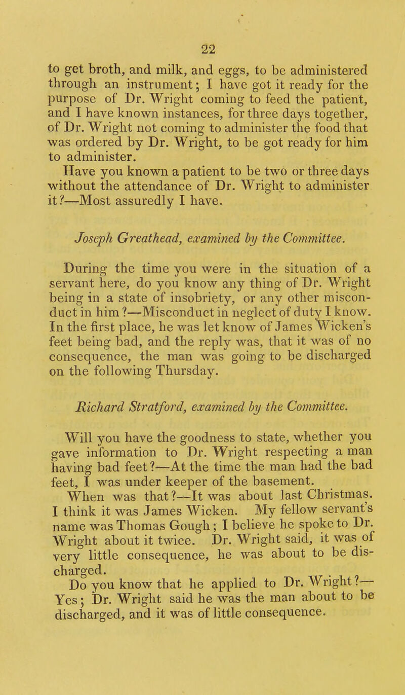 to get broth, and milk, and eggs, to be administered through an instrument; I have got it ready for the purpose of Dr. Wright coming to feed the patient, and I have known instances, for three days together, of Dr. Wright not coming to administer the food that was ordered by Dr. Wright, to be got ready for him to administer. Have you known a patient to be two or three days without the attendance of Dr. Wright to administer it?—Most assuredly I have. Joseph Greathead, examined by the Committee. During the time you were in the situation of a servant here, do you know any thing of Dr. Wright being in a state of insobriety, or any other miscon- duct in him ?—Misconduct in neglect of duty I know. In the first place, he was let know of James Wicken's feet being bad, and the reply was, that it was of no consequence, the man was going to be discharged on the following Thursday. Richard Stratford, examined by the Committee. Will you have the goodness to state, whether you gave information to Dr. Wright respecting a man having bad feet ?—At the time the man had the bad feet, I was under keeper of the basement. When was that ?—It was about last Christmas. I think it was James Wicken. My fellow servant's name was Thomas Gough; I believe he spoke to Dr. Wright about it twice. Dr. Wright said, it was of very little consequence, he was about to be dis- charged. Do you know that he applied to Dr. Wright?— Yes; Dr. Wright said he was the man about to be discharged, and it was of little consequence.