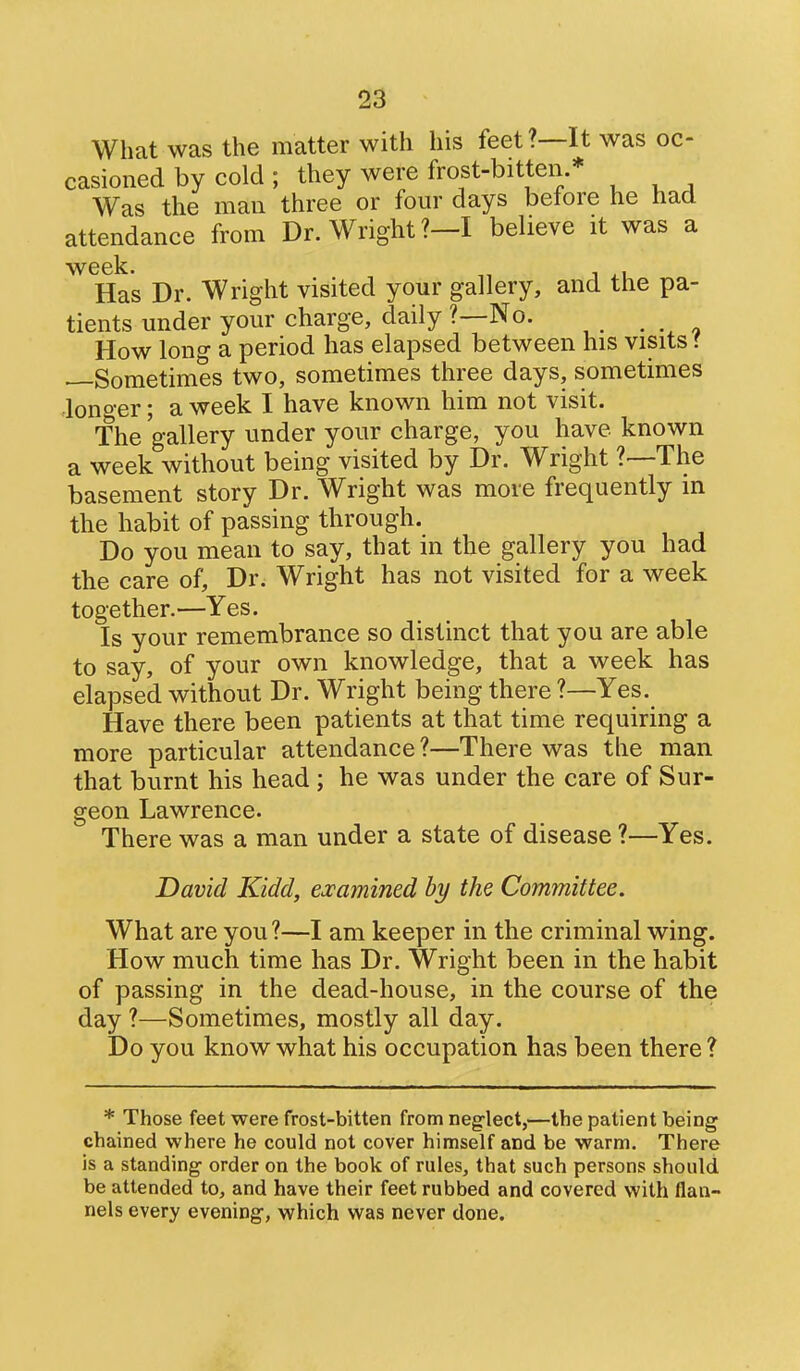 What was the matter with his feet?—It was oc- casioned by cold ; they were frost-bitten.* Was the man three or four days before he had attendance from Dr. Wright?—I believe it was a week. , Has Dr. Wright visited your gallery, and the pa- tients under your charge, daily ?—No. How long a period has elapsed between his visits f Sometimes two, sometimes three days, sometimes lono-er; a week I have known him not visit. The gallery under your charge, you have known a week without being visited by Dr. Wright ?—The basement story Dr. Wright was more frequently in the habit of passing through. Do you mean to say, that in the gallery you had the care of. Dr. Wright has not visited for a week together.—Yes. Is your remembrance so distinct that you are able to say, of your own knowledge, that a week has elapsed without Dr. Wright being there ?—Yes. Have there been patients at that time requiring a more particular attendance ?—There was the man that burnt his head ; he was under the care of Sur- geon Lawrence. There was a man under a state of disease ?—Yes. David Kidd, ejcamined by the Committee. What are you?—I am keeper in the criminal wing. How much time has Dr. Wright been in the habit of passing in the dead-house, in the course of the day ?—Sometimes, mostly all day. Do you know what his occupation has been there? * Those feet were frost-bitten from neglect,—the patient being chained where he could not cover himself and be warm. There is a standing order on the book of rules, that such persons should be attended to, and have their feet rubbed and covered with flan- nels every evening, which was never done.