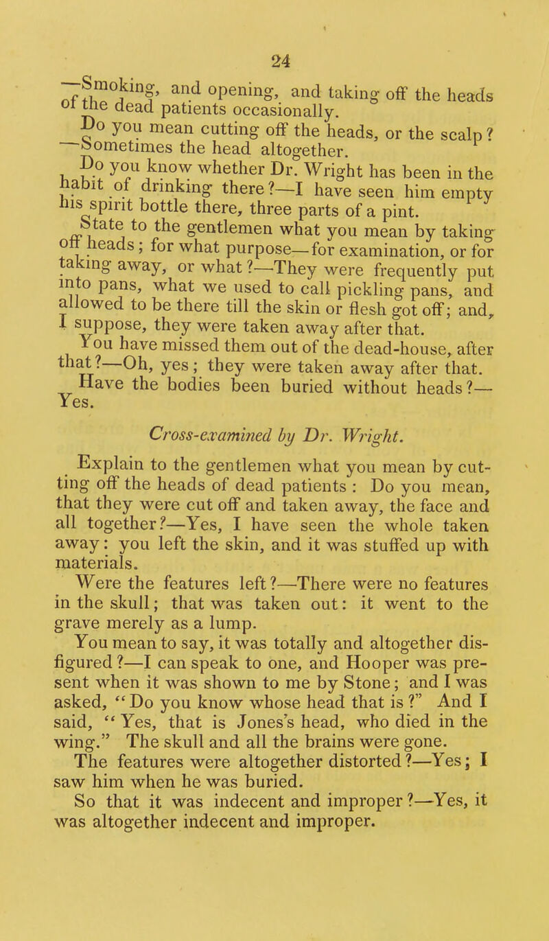 --Snioking, and opening, and taking off the heads 01 tlie dead patients occasionally. Do you mean cutting off the heads, or the scalp ? ^sometimes the head altogether. Do you know whether Dr. Wright has been in the Jiabit of drmking there ?—I have seen him empty Ills spirit bottle there, three parts of a pint. Mate to the gentlemen what you mean by taking ott heads; for what purpose—for examination, or for taking away, or what ?—They were frequently put into pans, what we used to call pickling pans, and allowed to be there till the skin or flesh got off; and, 1 suppose, they were taken away after that. You have missed them out of the dead-house, after that ?—Oh, yes ; they were taken away after that. Have the bodies been buried without heads ?— Yes. Cross-e.vamined by Dr. Wright. Explain to the gentlemen what you mean by cut- ting off the heads of dead patients : Do you mean, that they were cut off and taken away, the face and all together.^—Yes, I have seen the whole taken away: you left the skin, and it was stuffed up with materials. Were the features left ?—There were no features in the skull; that was taken out: it went to the grave merely as a lump. You mean to say, it was totally and altogether dis- figured ?—I can speak to one, and Hooper was pre- sent when it was shown to me by Stone; and I was asked, Do you know whose head that is? And I said,  Yes, that is Jones's head, who died in the wing. The skull and all the brains were gone. The features were altogether distorted ?—Yes; I saw him when he was buried. So that it was indecent and improper ?—^Yes, it was altogether indecent and improper.