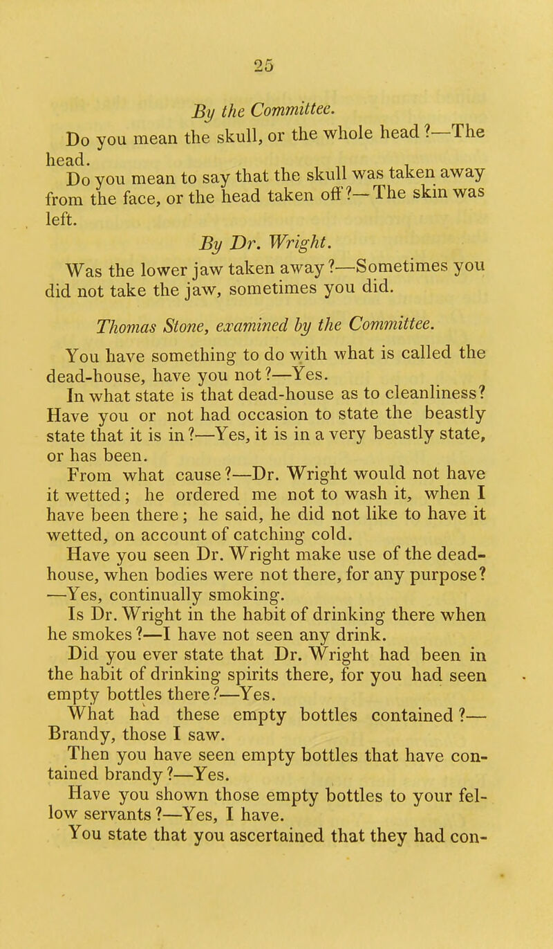 J5i/ the Committee. Do you mean the skull, or the whole head ?—The head. „ , Do you mean to say that the skull was taken away from the face, or the head taken oft'?-The skm was left. By Dr. Wright. Was the lower jaw taken away ?—Sometimes you did not take the jaw, sometimes you did. Thomas Stone, ejoamined by the Committee. You have something to do with what is called the dead-house, have you not?—Yes. In what state is that dead-house as to cleanliness? Have you or not had occasion to state the beastly state that it is in ?—Yes, it is in a very beastly state, or has been. From what cause ?—Dr. Wright would not have it wetted; he ordered me not to wash it, when I have been there; he said, he did not like to have it wetted, on account of catching cold. Have you seen Dr. Wright make use of the dead- house, when bodies were not there, for any purpose? —Yes, continually smoking. Is Dr. Wright in the habit of drinking there when he smokes ?—I have not seen any drink. Did you ever state that Dr. Wright had been in the habit of drinking spirits there, for you had seen empty bottles there?—Yes. What had these empty bottles contained ?— Brandy, those I saw. Then you have seen empty bottles that have con- tained brandy ?—Yes. Have you shown those empty bottles to your fel- low servants ?—Yes, I have. You state that you ascertained that they had con-