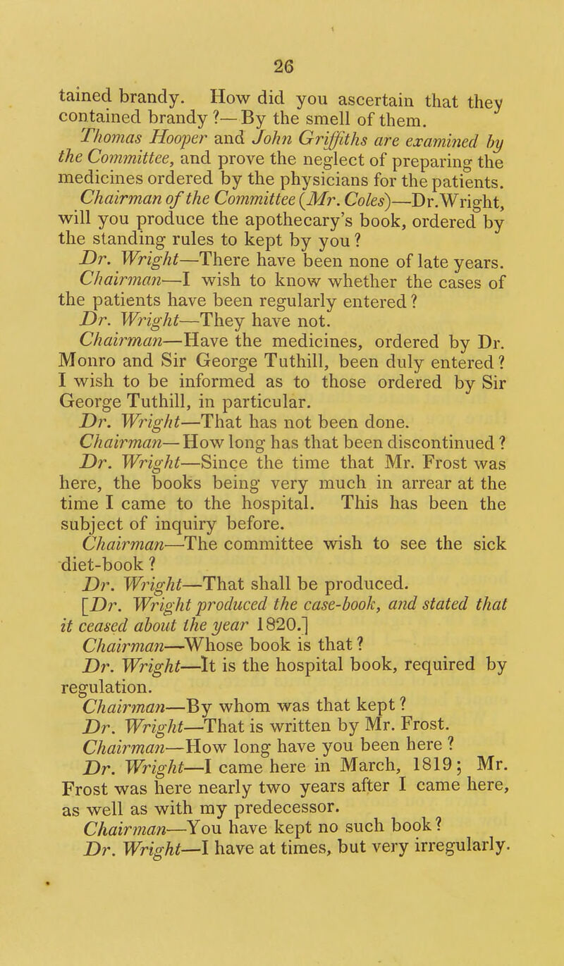 tained brandy. How did you ascertain that they contained brandy ?—By the smell of them. Thomas Hooper and John Griffiths are examined hy the Committee, and prove the neglect of preparing the medicines ordered by the physicians for the patients. Chairman of the Committee {Mr. Coles)—Dr. Wright, will you produce the apothecary's book, ordered by the standing rules to kept by you ? Dr. Wright—There have been none of late years. Chairman—I wish to know whether the cases of the patients have been regularly entered ? Dr. Wright—They have not. Chairman—Have the medicines, ordered by Dr. Monro and Sir George Tuthill, been duly entered ? I wish to be informed as to those ordered by Sir George Tuthill, in particular. Dr. Wright—That has not been done. Chairman—How long has that been discontinued ? Dr. Wright—Since the time that Mr. Frost was here, the books being very much in arrear at the time I came to the hospital. This has been the subject of inquiry before. Chairman—The committee wish to see the sick diet-book ? Dr. Wright—That shall be produced. [Dr. Wright produced the case-book, and stated that it ceased about the year 1820.] Chairman—^Whose book is that ? Dr. Wright—It is the hospital book, required by regulation. Chairman—By whom was that kept ? Dr. Wright—HhdX is written by Mr. Frost. Chairmaji—How long have you been here ? Dr. Wright—I came here in March, 1819; Mr. Frost was here nearly two years after I came here, as well as with my predecessor. Chairman—You have kept no such book ? Dr. Wright—I have at times, but very irregularly.