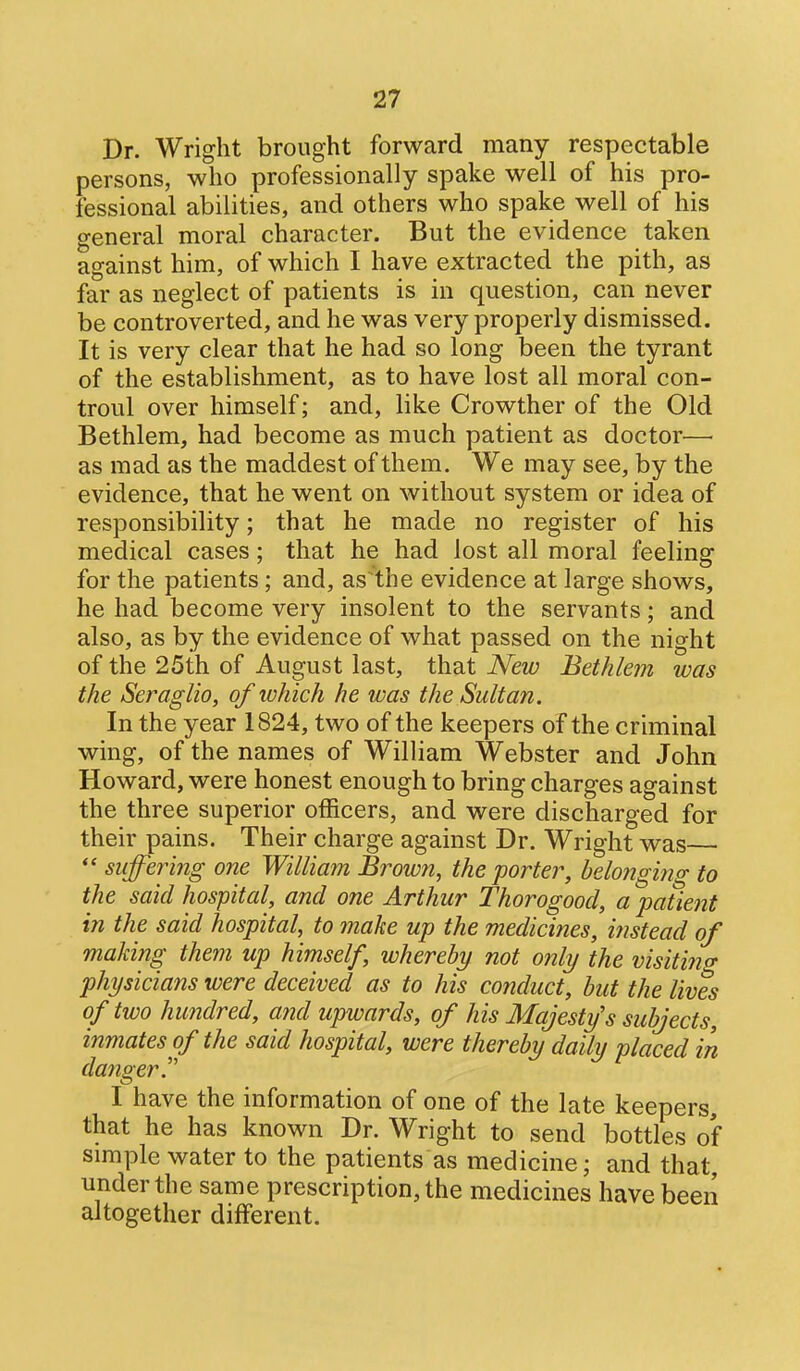 Dr. Wright brought forward many respectable persons, who professionally spake well of his pro- fessional abilities, and others who spake well of his general moral character. But the evidence taken against him, of which I have extracted the pith, as far as neglect of patients is in question, can never be controverted, and he was very properly dismissed. It is very clear that he had so long been the tyrant of the establishment, as to have lost all moral con- troul over himself; and, like Crowther of the Old Bethlem, had become as much patient as doctor—■ as mad as the maddest of them. We may see, by the evidence, that he went on without system or idea of responsibility; that he made no register of his medical cases; that he had lost all moral feeling for the patients ; and, as the evidence at large shows, he had become very insolent to the servants; and also, as by the evidence of what passed on the night of the 25th of August last, that New Bethlem was the Seraglio, of which he was the Sultan. In the year 1824, two of the keepers of the criminal wing, of the names of William Webster and John Howard, were honest enough to bring charges against the three superior officers, and were discharged for their pains. Their charge against Dr. Wright was suffering one William Browti, the porter, belonging to the said hospital, and one Arthur Thorogood, a patient in the said hospital, to make up the medicines, instead of making them up himself, whereby not only the visiting physicians were deceived as to his conduct, but the lives of two hundred, and upwards, of his Majesty's subjects, inmates of the said hospital, were thereby daily placed in danger.''' I have the information of one of the late keepers, that he has known Dr. Wright to send bottles of simple water to the patients as medicine; and that under the same prescription, the medicines have been altogether different.