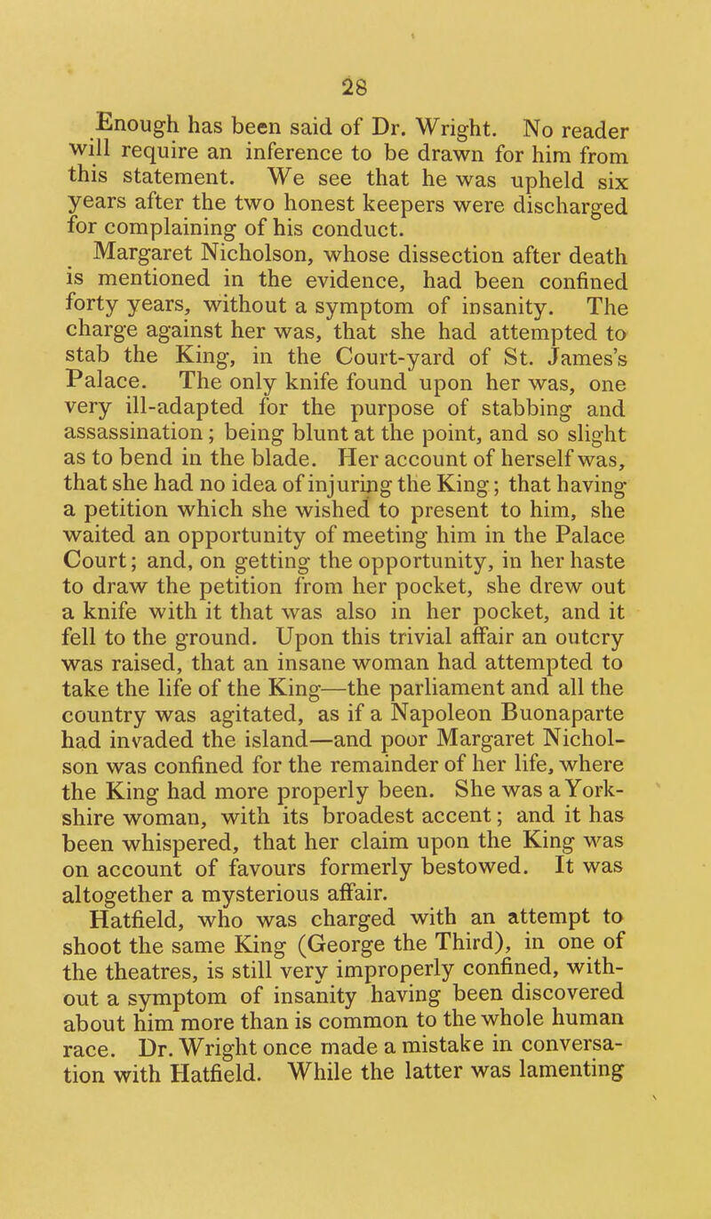 Enough has been said of Dr. Wright. No reader will require an inference to be drawn for him from this statement. We see that he was upheld six years after the two honest keepers were discharged for complaining of his conduct. Margaret Nicholson, whose dissection after death is mentioned in the evidence, had been confined forty years, without a symptom of insanity. The charge against her was, that she had attempted to stab the King, in the Court-yard of St. James's Palace. The only knife found upon her was, one very ill-adapted for the purpose of stabbing and assassination; being blunt at the point, and so slight as to bend in the blade. Her account of herself was, that she had no idea of injuring the King; that having a petition which she wished to present to him, she waited an opportunity of meeting him in the Palace Court; and, on getting the opportunity, in her haste to draw the petition from her pocket, she drew out a knife with it that was also in her pocket, and it fell to the ground. Upon this trivial affair an outcry was raised, that an insane woman had attempted to take the life of the King—the parliament and all the country was agitated, as if a Napoleon Buonaparte had invaded the island—and poor Margaret Nichol- son was confined for the remainder of her life, where the King had more properly been. She was a York- shire woman, with its broadest accent; and it has been whispered, that her claim upon the King was on account of favours formerly bestowed. It was altogether a mysterious affair. Hatfield, who was charged with an attempt to shoot the same King (George the Third), in one of the theatres, is still very improperly confined, with- out a symptom of insanity having been discovered about him more than is common to the whole human race. Dr. Wright once made a mistake in conversa- tion with Hatfield. While the latter was lamenting
