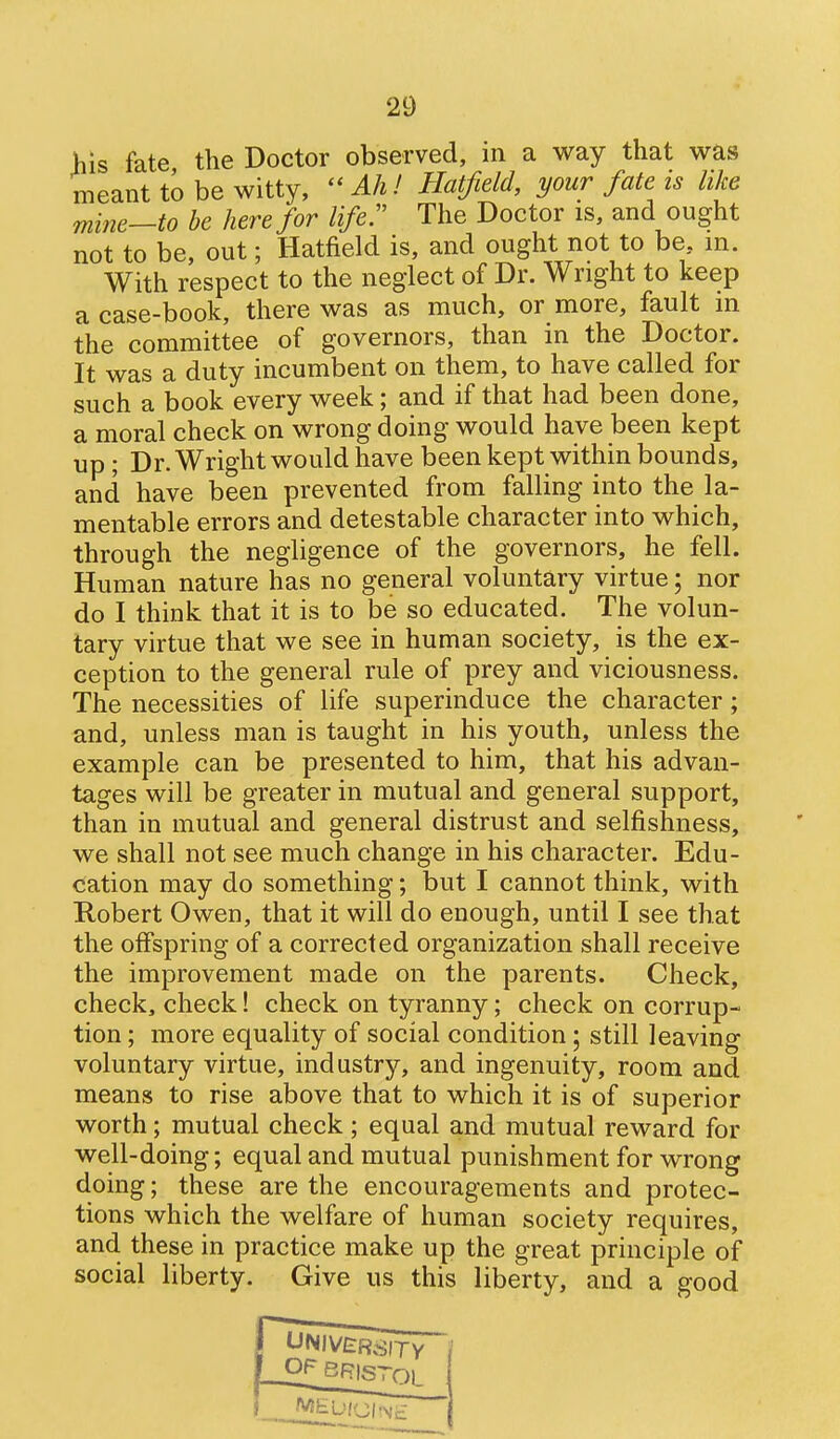 his fate the Doctor observed, in a way that was meant to be witty,  Ah I Hatfield, your fate is like mine—to be here for life!' The Doctor is, and ought not to be, out; Hatfield is, and ought not to be, in. With respect to the neglect of Dr. Wright to keep a case-book, there was as much, or more, fault m the committee of governors, than in the Doctor. It was a duty incumbent on them, to have called for such a book every week; and if that had been done, a moral check on wrong doing would have been kept up; Dr. Wright would have been kept within bounds, and have been prevented from falling into the la- mentable errors and detestable character into which, through the negligence of the governors, he fell. Human nature has no general voluntary virtue; nor do I think that it is to be so educated. The volun- tary virtue that we see in human society, is the ex- ception to the general rule of prey and viciousness. The necessities of life superinduce the character; and, unless man is taught in his youth, unless the example can be presented to him, that his advan- tages will be greater in mutual and general support, than in mutual and general distrust and selfishness, we shall not see much change in his character. Edu- cation may do something; but I cannot think, with Robert Owen, that it will do enough, until I see that the offspring of a corrected organization shall receive the improvement made on the parents. Check, check, check! check on tyranny; check on corrup- tion ; more equality of social condition; still leaving voluntary virtue, industry, and ingenuity, room and means to rise above that to which it is of superior worth; mutual check; equal and mutual reward for well-doing; equal and mutual punishment for wrong doing; these are the encouragements and protec- tions which the welfare of human society requires, and these in practice make up the great principle of social liberty. Give us this liberty, and a good