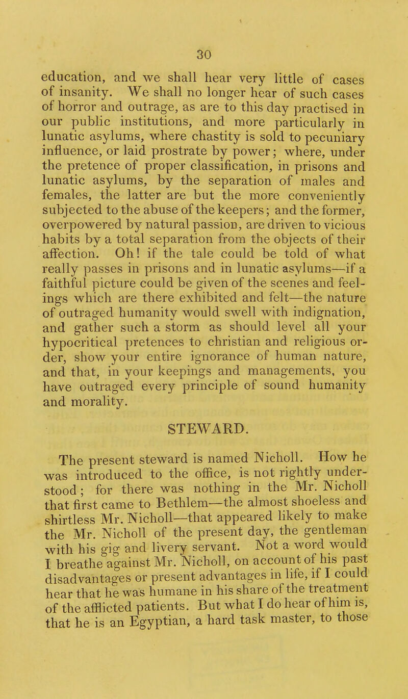 education, and we shall hear very little of cases of insanity. We shall no longer hear of such cases of horror and outrage, as are to this day practised in our public institutions, and more particularly in lunatic asylums, where chastity is sold to pecuniary influence, or laid prostrate by power; where, under the pretence of proper classification, in prisons and lunatic asylums, by the separation of males and females, the latter are but the more conveniently subjected to the abuse of the keepers; and the former, overpowered by natural passion, are driven to vicious habits by a total separation from the objects of their affection. Oh! if the tale could be told of what really passes in prisons and in lunatic asylums—if a faithful picture could be given of the scenes and feel- ings which are there exhibited and felt—the nature of outraged humanity would swell with indignation, and gather such a storm as should level all your hypocritical pretences to christian and religious or- der, show your entire ignorance of human nature, and that, in your keepings and managements, you have outraged every principle of sound humanity and morality. STEWARD. The present steward is named Nicholl. How he was introduced to the office, is not rightly under- stood ; for there was nothing in the Mr. Nicholl that first came to Bethlem—the almost shoeless and shirtless Mr. Nicholl—that appeared likely to make the Mr. Nicholl of the present day, the gentleman with his gig and livery servant. Not a word would I breathe against Mr. Nicholl, on account of his past disadvantages or present advantages in life, if I could hear that he was humane in his share of the treatment of the afilicted patients. But what I do hear of him is, that he is an Egyptian, a hard task master, to those