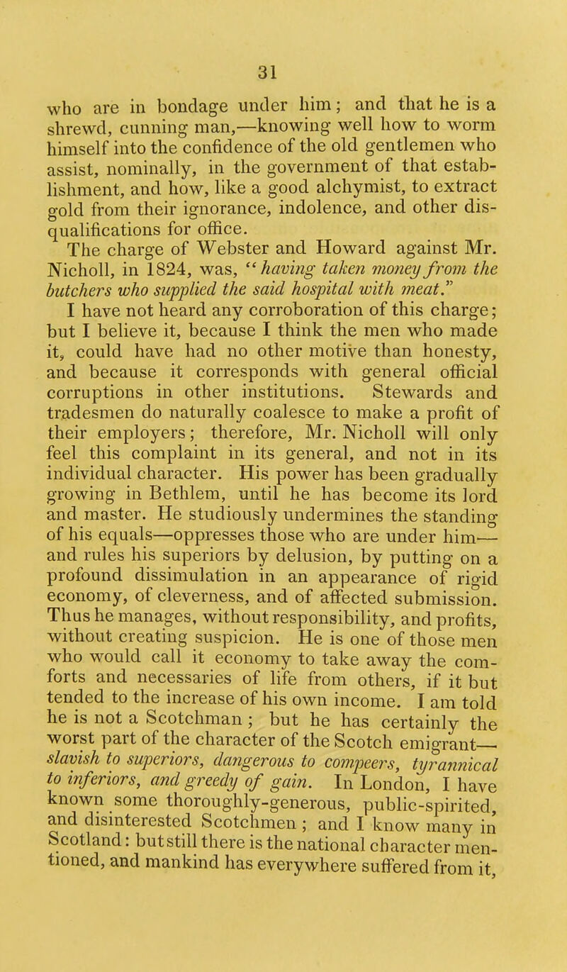 who are in bondage under him; and that he is a shrewd, cunning man,—knowing well how to worm himself into the confidence of the old gentlemen who assist, nominally, in the government of that estab- lishment, and how, like a good alchymist, to extract gold from their ignorance, indolence, and other dis- qualifications for office. The charge of Webster and Howard against Mr. Nicholl, in 1824, was, having taken money from the butchers who supplied the said hospital with meat I have not heard any corroboration of this charge; but I believe it, because I think the men who made it, could have had no other motive than honesty, and because it corresponds with general official corruptions in other institutions. Stewards and tradesmen do naturally coalesce to make a profit of their employers; therefore, Mr. Nicholl will only feel this complaint in its general, and not in its individual character. His power has been gradually growing in Bethlem, until he has become its lord and master. He studiously undermines the standing of his equals—oppresses those who are under him^— and rules his superiors by delusion, by putting on a profound dissimulation in an appearance of rigid economy, of cleverness, and of aff'ected submission. Thus he manages, without responsibility, and profits, without creating suspicion. He is one of those men who would call it economy to take away the com- forts and necessaries of life from others, if it but tended to the increase of his own income. I am told he is not a Scotchman ; but he has certainly the worst part of the character of the Scotch emigrant slavish to superiors, dangerous to compeers, tyrannical to inferiors, and greedy of gain. In London, I have known some thoroughly-generous, public-spirited, and dismterested Scotchmen ; and I know many in Scotland: but still there is the national character men- tioned, and mankind has everywhere suff'ered from it