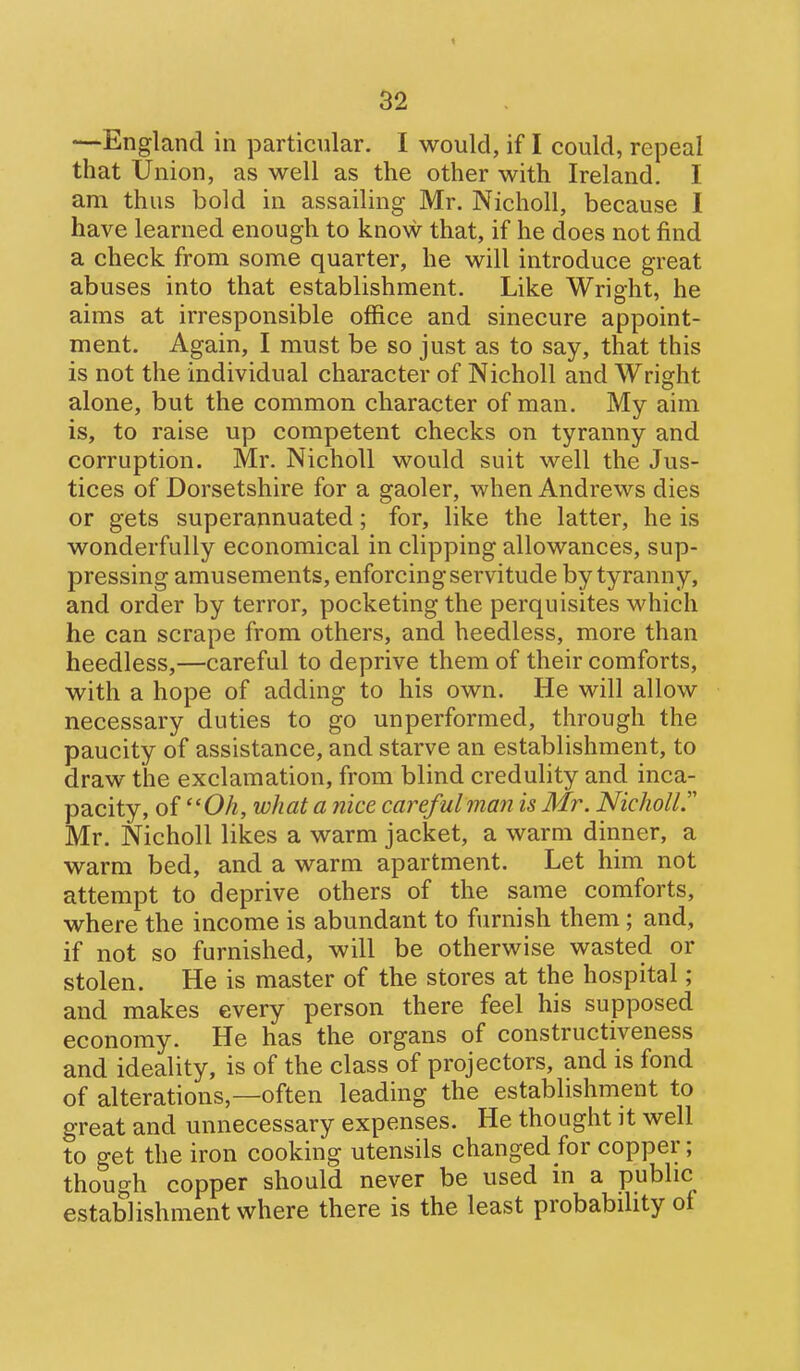 —England in particular. I would, if I could, repeal that Union, as well as the other with Ireland. I am thus bold in assailing Mr. Nicholl, because I have learned enough to know that, if he does not find a check from some quarter, he will introduce great abuses into that establishment. Like Wright, he aims at irresponsible office and sinecure appoint- ment. Again, I must be so just as to say, that this is not the individual character of Nicholl and Wright alone, but the common character of man. My aim is, to raise up competent checks on tyranny and corruption. Mr. Nicholl would suit well the Jus- tices of Dorsetshire for a gaoler, when Andrews dies or gets superannuated; for, like the latter, he is wonderfully economical in clipping allowances, sup- pressing amusements, enforcing servitude by tyranny, and order by terror, pocketing the perquisites which he can scrape from others, and heedless, more than heedless,—careful to deprive them of their comforts, with a hope of adding to his own. He will allow necessary duties to go unperformed, through the paucity of assistance, and starve an establishment, to draw the exclamation, from blind credulity and inca- pacity, of Oh, what a nice careful man is Mr. Nicholl. Mr. Nicholl likes a warm jacket, a warm dinner, a warm bed, and a warm apartment. Let him not attempt to deprive others of the same comforts, where the income is abundant to furnish them ; and, if not so furnished, will be otherwise wasted or stolen. He is master of the stores at the hospital; and makes every person there feel his supposed economy. He has the organs of constructiveness and ideality, is of the class of projectors, and is fond of alterations,—often leading the establishment to great and unnecessary expenses. He thought it well to get the iron cooking utensils changed for copper; though copper should never be used m a public establishment where there is the least probabihty of