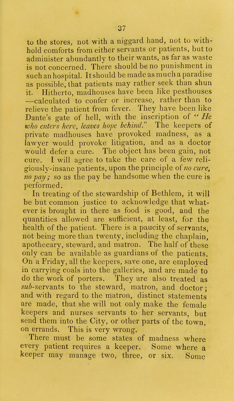 to the stores, not with a niggard hand, not to with- hold comforts from either servants or patients, but to administer abundantly to their wants, as far as waste is not concerned. There should be no punishment in such an hospital. It should be made as much a paradise as possible, that patients may rather seek than shun it. Hitherto, madhouses have been like pesthouses ■—calculated to confer or increase, rather than to relieve the patient from fever. They have been like Dante's gate of hell, with the inscription of He who enters here, leaves hope behind.' The keepers of private madhouses have provoked madness, as a lawyer would provoke litigation, and as a doctor would defer a cure. The object has been gain, not cure. I will agree to take the care of a few reli- giously-insane patients, upon the principle of 7io cure, no pay; so as the pay be handsome when the cure is performed. In treating of the stewardship of Bethlem, it will be but common justice to acknowledge that what- ever is brought in there as food is good, and the quantities allowed are sufficient, at least, for the health of the patient. There is a paucity of servants, not being more than twenty, including the chaplain, apothecary, steward, and matron. The half of these only can be available as guardians of the patients. On a Friday, all the keepers, save one, are employed in carrying coals into the galleries, and are made to do the work of porters. They are also treated as jz^^-servants to the steward, matron, and doctor; and with regard to the matron, distinct statements are made, that she will not only make the female keepers and nurses servants to her servants, but send them into the City, or other parts of the town, on errands. This is very wrong. There must be some states of madness where every patient requires a keeper. Some where a keeper may manage two, three, or six. Some