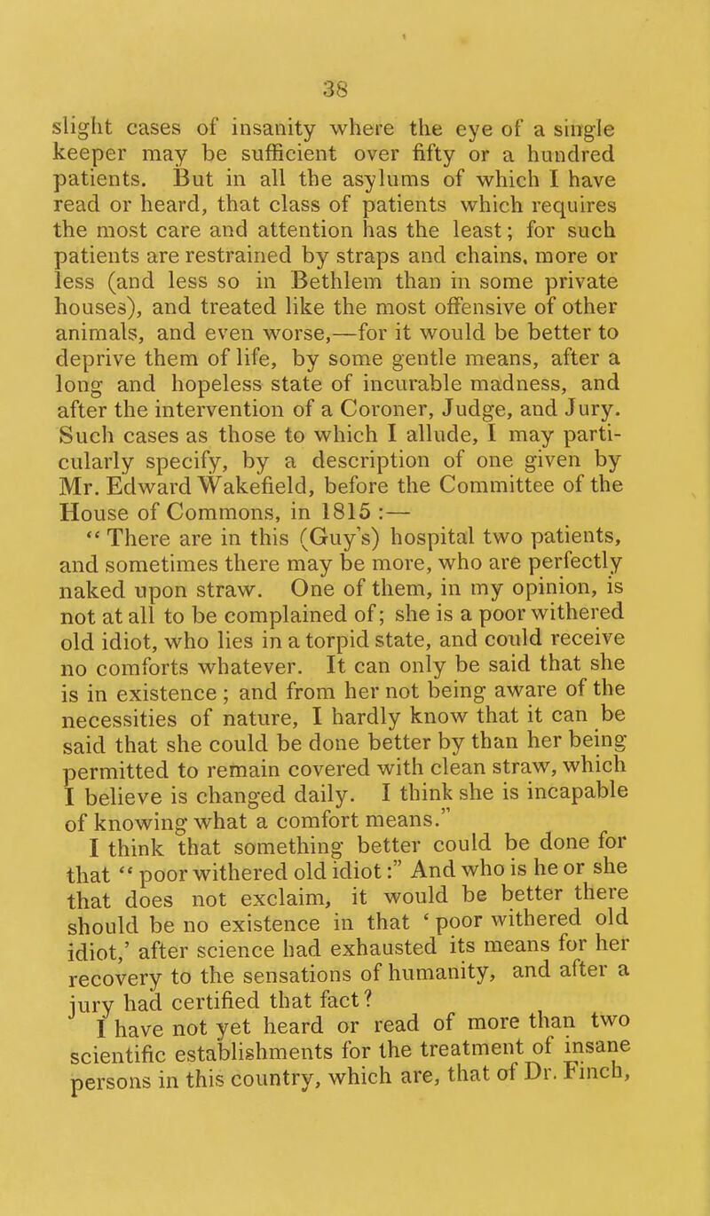 slight cases of insanity where the eye of a single keeper may be sufficient over fifty or a hundred patients. But in all the asylums of which I have read or heard, that class of patients which requires the most care and attention has the least; for such patients are restrained by straps and chains, more or less (and less so in Bethlem than in some private houses), and treated like the most offensive of other animals, and even worse,—for it would be better to deprive them of life, by some gentle means, after a long and hopeless state of incurable madness, and after the intervention of a Coroner, Judge, and Jury. Such cases as those to which I allude, I may parti- cularly specify, by a description of one given by Mr. Edward Wakefield, before the Committee of the House of Commons, in 1815 :—  There are in this (Guy s) hospital two patients, and sometimes there may be more, who are perfectly naked upon straw. One of them, in my opinion, is not at all to be complained of; she is a poor withered old idiot, who lies in a torpid state, and could receive no comforts whatever. It can only be said that she is in existence ; and from her not being aware of the necessities of nature, I hardly know that it can be said that she could be done better by than her being permitted to remain covered with clean straw, which I believe is changed daily. I think she is incapable of knowing what a comfort means. I think that something better could be done for that  poor withered old idiot: And who is he or she that does not exclaim, it would be better there should be no existence in that ' poor withered old idiot,' after science had exhausted its means for her recovery to the sensations of humanity, and after a iury had certified that fact? I have not yet heard or read of more than two scientific establishments for the treatment of msane persons in this country, which are, that of Dr. Fmch,