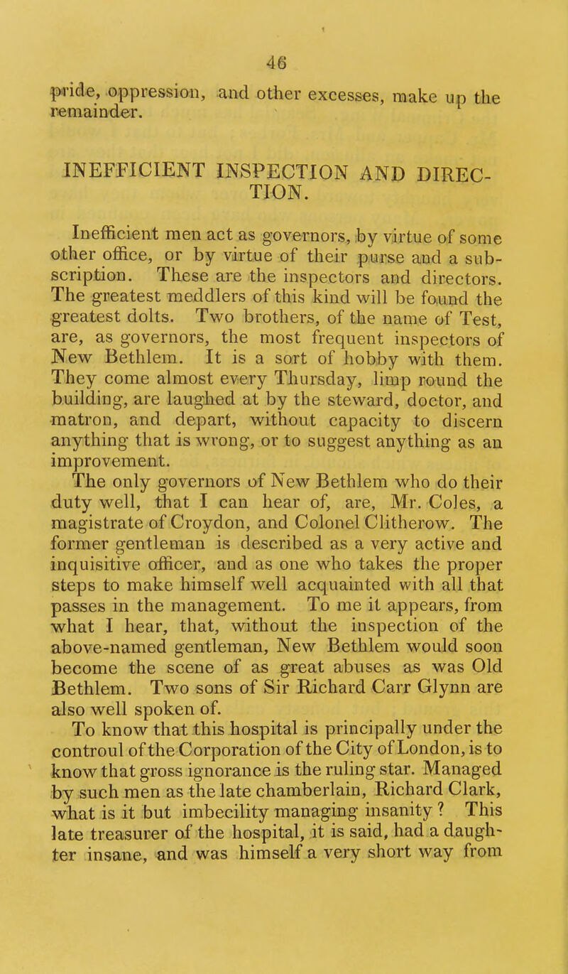 pride, oppression, and other excesses, raake up the remainder. INEFFICIENT INSPECTION AND DIREC- TION. Inefficient men act as governors, iby virtue of some other office, or by virtue of their purse and a sub- scription. These are the inspectors and directors. The greatest meddlers of this kind will be fo.und the greatest dolts. Two brothers, of the name of Test, are, as governors, the most frequent inspectors of New Bethlem. It is a sort of hobby with them. They come almost every Thursday, limp round the building, are laughed at by the steward, doctor, and matron, and depart, without capacity to discern anything that is wrong, or to suggest anything as an improvement. The only governors of New Bethlem who do their duty well, that I can hear of, are, Mr. Coles, a magistrate of Croydon, and Colonel Clitherow. The former gentleman is described as a very active and inquisitive officer, and as one who takes the proper steps to make himself well acquainted with all that passes in the management. To me it appears, from what I hear, that, without the inspection of the above-named gentleman, New Bethlem would soon become the scene of as great abuses as was Old Bethlem. Two sons of Sir Richard Carr Glynn are also well spoken of. To know that this hospital is principally under the controul of the Corporation of the City of London, is to know that gross ignorance is the ruling star. Managed by such men as the late chamberlain, Richard Clark, what is it but imbecility managing insanity ? This late treasurer of the hospital, it is said, had a daugh- ter insane, and was himself a very short way from