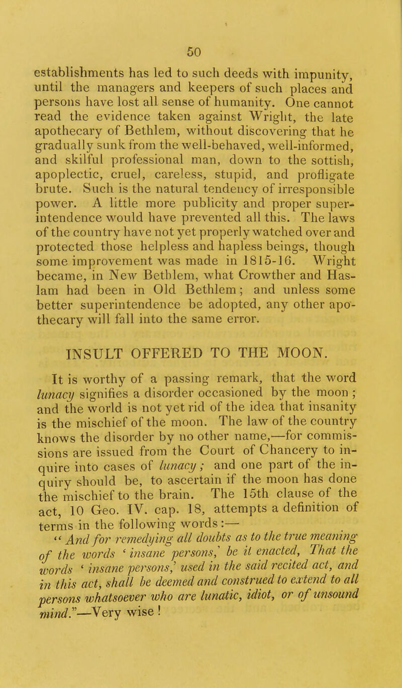 establishments has led to such deeds with impunity, until the managers and keepers of such places and persons have lost all sense of humanity. One cannot read the evidence taken against Wriglit, the late apothecary of Bethlem, without discovering that he gradually sunk from the well-behaved, well-informed, and skilful professional man, down to the sottish, apoplectic, cruel, careless, stupid, and profligate brute. Such is the natural tendency of irresponsible power. A little more publicity and proper super- intendence would have prevented all this. The laws of the country have not yet properly watched over and protected those helpless and hapless beings, though some improvement was made in 1815-16. Wright became, in New Bethlem, what Crowther and Has- 1am had been in Old Bethlem; and unless some better superintendence be adopted, any other apo- thecary will fall into the same error. INSULT OFFERED TO THE MOON. It is worthy of a passing remark, that the word lunacy signifies a disorder occasioned by the moon ; and the world is not yet rid of the idea that insanity is the mischief of the moon. The law of the country knows the disorder by no other name,—for commis- sions are issued from the Court of Chancery to in- quire into cases of lunacy; and one part of the in- quiry should be, to ascertain if the moon has done the mischief to the brain. The 15th clause of the act, 10 Geo. IV. cap. 18, attempts a definition of terms in the following words :— And f07^ remedying all doubts as to the true meaning of the words ' insane persons,' be it enacted. That the words ' insane persons,' used in the said recited act, a?id in this act, shall be deemed and construed to extend to all persons whatsoever who are lunatic, idiot, or of unsound mind—Very wise!