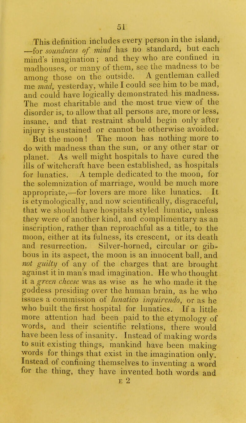 This definition includes every person in the island, —for soundness of m'md has no standard, but each mind's imagination; and they who are confined in madhouses, or many of them, see the madness to be among those on the outside. A gentleman called me mad, yesterday, while I could see him to be mad, and could have logically demonstrated his madness. The most charitable and the most true view of the disorder is, to allow that all persons are, more or less, insane, and that restraint should begin only after injury is sustained or cannot be otherwise avoided. But the moon! The moon has nothing more to do with madness than the sun, or any other star or planet. As well might hospitals to have cured the ills of witchcraft have been established, as hospitals for lunatics. A temple dedicated to the moon, for the solemnization of marriage, would be much more appropriate,—for lovers are more like lunatics. It is etymologically, and now scientifically, disgraceful, that we should have hospitals styled lunatic, unless they were of another kind, and complimentary as an inscription, rather than reproachful as a title, to the moon, either at its fulness, its crescent, or its death and resurrection. Silver-horned, circular or gib- bous in its aspect, the moon is an innocent ball, and not guilty of any of the charges that are brought against it in man's mad imagination. He who thought it a green cheese was as wise as he who made it the goddess presiding over the human brain, as he who issues a commission of lunatico inquirendo, or as he who built the first hospital for lunatics. If a little more attention had been paid to the etymology of words, and their scientific relations, there would have been less of insanity. Instead of making w^ords to suit existing things, mankind have been making- words for things that exist in the imagination only. Instead of confining themselves to inventing a word for the thing, they have invented both words and E 2