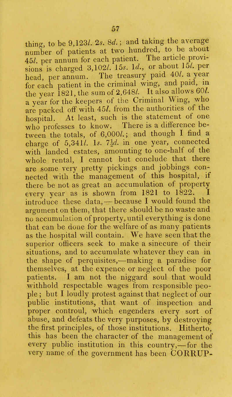 thincr, to be 9,123/. 2^. 8d.; and taking the average number of patients at two hundred, to be about 45/. per annum for each patient. The article provi- sions is charged 3,102/. 15^. U., or about 15/. per head, per annum. The treasury paid 40/. a year for each patient in the criminal wing, and paid, in the year 1821, the sum of 2,648/. It also allows 60/. a year for the keepers of the Criminal Wing, who are packed off with 45/. from the authorities of the hospital. At least, such is the statement of one who professes to know. There is a difference be- tween the totals, of 6,000/.; and though I find a charge of 5,341/. 1^. 7ld. in one year, connected with landed estates, amounting to one-half of the whole rental, I cannot but conclude that there are some very pretty pickings and jobbings con- nected with the management of this hospital, if there be not as great an accumulation of property every year as is shown from 1821 to 1822. I introduce these data, — because I would found the argument on them, that there should be no waste and no accumulation of property, until everything is done that can be done for the welfare of as many patients as the hospital will contain. We have seen that the superior officers seek to make a sinecure of their situations, and to accumulate whatever they can in the shape of perquisites,—making a paradise for themselves, at the expence or neglect of the poor patients. I am not the niggard soul that would withhold respectable wages from responsible peo- ple ; but I loudly protest against that neglect of our public institutions, that want of inspection and proper controul, which engenders every sort of abuse, and defeats the very purposes, by destroying the first principles, of those institutions. Hitherto, this has been the character of the management of every public institution in this country,—for the very name of the government has been CORRUP-