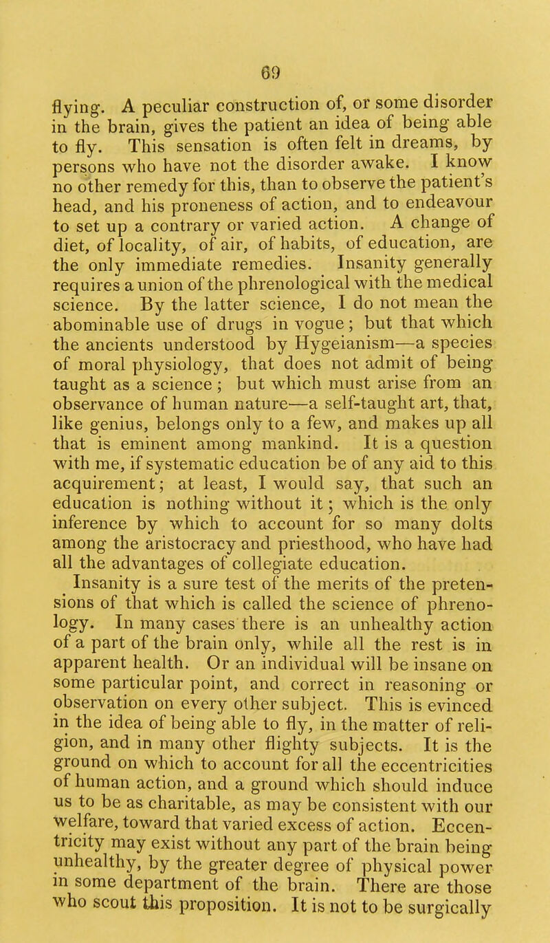 flying. A peculiar construction of, or some disorder in the brain, gives the patient an idea of being able to fly. This sensation is often felt in dreams, by persons who have not the disorder awake. I know no other remedy for this, than to observe the patient's head, and his proneness of action, and to endeavour to set up a contrary or varied action. A change of diet, of locality, of air, of habits, of education, are the only immediate remedies. Insanity generally requires a union of the phrenological with the medical science. By the latter science, I do not mean the abominable use of drugs in vogue; but that which the ancients understood by Hygeianism—a species of moral physiology, that does not admit of being taught as a science ; but which must arise from an observance of human nature—a self-taught art, that, like genius, belongs only to a few, and makes up all that is eminent among mankind. It is a question with me, if systematic education be of any aid to this acquirement; at least, I would say, that such an education is nothing without it; which is the only inference by which to account for so many dolts among the aristocracy and priesthood, who have had all the advantages of collegiate education. Insanity is a sure test of the merits of the preten- sions of that which is called the science of phreno- logy. In many cases there is an unhealthy action of a part of the brain only, while all the rest is in apparent health. Or an individual will be insane on some particular point, and correct in reasoning or observation on every other subject. This is evinced in the idea of being able to fly, in the matter of reli- gion, and in many other flighty subjects. It is the ground on which to account for all the eccentricities of human action, and a ground which should induce us to be as charitable, as may be consistent with our welfare, toward that varied excess of action. Eccen- tricity may exist without any part of the brain being unhealthy, by the greater degree of physical power m some department of the brain. There are those who scout this proposition. It is not to be surgically